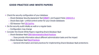 GOOD PRACTICE AND WHITE PAPERS
 Check the security configuration of your database
o Oracle Database Security Assessment Tool (DBSAT) and Support Note 2484219.1
o Oracle Data Safe - unified control center for your Oracle databases
o CIS Assessor Tool CIS Cat Pro
 Do the security audit initially as well on a regular basis
o Configuration may change
 Consider the Oracle White Papers regarding Oracle Database Vault
o Oracle Database Vault DBA Administrative Best Practices
o Does provide information about different administration tasks and the impact
o Oracle Database Vault Best Practices
o General information and best practices for implementing Oracle Database Vault protections
 