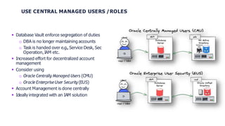 USE CENTRAL MANAGED USERS /ROLES
 Database Vault enforce segregation of duties
o DBA is no longer maintaining accounts
o Task is handed over e.g., Service Desk, Sec
Operation,IAM etc.
 Increased effort for decentralized account
management
 Consider using
o Oracle Centrally Managed Users (CMU)
o Oracle EnterpriseUser Security (EUS)
 Account Management is done centrally
 Ideally integrated with an IAM solution
 