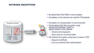 NETWORK ENCRYPTION
 By default SQL*Net Traffic is not encrypted
 Everybody on the network can read the TCP packets
 Encryption on transportation is recommended
 Oracle Native SQL*Net encryption using
SQLNET
.ENCRYPTION_CLIENTor
SQLNET.ENCRYPTION_SERVER
o Simple and transparent
o Does work for any OracleClient
 SSL Network Encryption using Secure Listener TCPS
o Requires Certificate
o Can be combined with Authentication
 