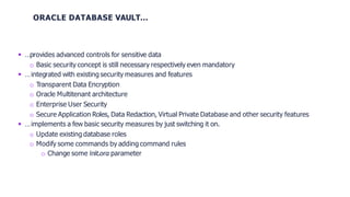 ORACLE DATABASE VAULT…
 …provides advanced controls for sensitive data
o Basic security concept is still necessary respectively even mandatory
 …integrated with existing security measures and features
o Transparent Data Encryption
o Oracle Multitenant architecture
o Enterprise User Security
o Secure Application Roles, Data Redaction, Virtual Private Database and other security features
 …implements a few basic security measures by just switching it on.
o Update existing database roles
o Modify some commands by adding command rules
o Change some init.ora parameter
 