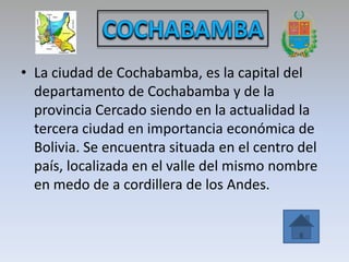 • La ciudad de Cochabamba, es la capital del
  departamento de Cochabamba y de la
  provincia Cercado siendo en la actualidad la
  tercera ciudad en importancia económica de
  Bolivia. Se encuentra situada en el centro del
  país, localizada en el valle del mismo nombre
  en medo de a cordillera de los Andes.
 