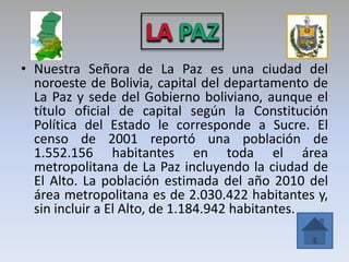 • Nuestra Señora de La Paz es una ciudad del
  noroeste de Bolivia, capital del departamento de
  La Paz y sede del Gobierno boliviano, aunque el
  título oficial de capital según la Constitución
  Política del Estado le corresponde a Sucre. El
  censo de 2001 reportó una población de
  1.552.156 habitantes en toda el área
  metropolitana de La Paz incluyendo la ciudad de
  El Alto. La población estimada del año 2010 del
  área metropolitana es de 2.030.422 habitantes y,
  sin incluir a El Alto, de 1.184.942 habitantes.
 