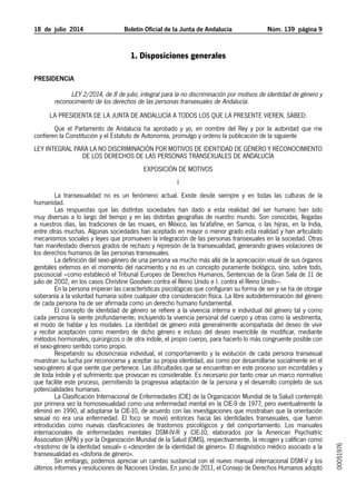 18 de julio 2014 Boletín Oficial de la Junta de Andalucía Núm. 139 página 9
1. Disposiciones generales
PRESIDENCIA
LEY 2/2014, de 8 de julio, integral para la no discriminación por motivos de identidad de género y
reconocimiento de los derechos de las personas transexuales de Andalucía.
LA PRESIDENTA DE LA JUNTA DE ANDALUCÍA A TODOS LOS QUE LA PRESENTE VIEREN, SABED:
Que el Parlamento de Andalucía ha aprobado y yo, en nombre del Rey y por la autoridad que me
confieren la Constitución y el Estatuto de Autonomía, promulgo y ordeno la publicación de la siguiente
LEY INTEGRAL PARA LA NO DISCRIMINACIÓN POR MOTIVOS DE IDENTIDAD DE GÉNERO Y RECONOCIMIENTO
DE LOS DERECHOS DE LAS PERSONAS TRANSEXUALES DE ANDALUCÍA
EXPOSICIÓN DE MOTIVOS
I
La transexualidad no es un fenómeno actual. Existe desde siempre y en todas las culturas de la
humanidad.
Las respuestas que las distintas sociedades han dado a esta realidad del ser humano han sido
muy diversas a lo largo del tiempo y en las distintas geografías de nuestro mundo. Son conocidas, llegadas
a nuestros días, las tradiciones de las muxes, en México, las fa’afafine, en Samoa, o las hijras, en la India,
entre otras muchas. Algunas sociedades han aceptado en mayor o menor grado esta realidad y han articulado
mecanismos sociales y leyes que promueven la integración de las personas transexuales en la sociedad. Otras
han manifestado diversos grados de rechazo y represión de la transexualidad, generando graves violaciones de
los derechos humanos de las personas transexuales.
La definición del sexo-género de una persona va mucho más allá de la apreciación visual de sus órganos
genitales externos en el momento del nacimiento y no es un concepto puramente biológico, sino, sobre todo,
psicosocial –como estableció el Tribunal Europeo de Derechos Humanos, Sentencias de la Gran Sala de 11 de
julio de 2002, en los casos Christine Goodwin contra el Reino Unido e I. contra el Reino Unido–.
En la persona imperan las características psicológicas que configuran su forma de ser y se ha de otorgar
soberanía a la voluntad humana sobre cualquier otra consideración física. La libre autodeterminación del género
de cada persona ha de ser afirmada como un derecho humano fundamental.
El concepto de identidad de género se refiere a la vivencia interna e individual del género tal y como
cada persona la siente profundamente, incluyendo la vivencia personal del cuerpo y otras como la vestimenta,
el modo de hablar y los modales. La identidad de género está generalmente acompañada del deseo de vivir
y recibir aceptación como miembro de dicho género e incluso del deseo invencible de modificar, mediante
métodos hormonales, quirúrgicos o de otra índole, el propio cuerpo, para hacerlo lo más congruente posible con
el sexo-género sentido como propio.
Respetando su idiosincrasia individual, el comportamiento y la evolución de cada persona transexual
muestran su lucha por reconocerse y aceptar su propia identidad, así como por desarrollarse socialmente en el
sexo-género al que siente que pertenece. Las dificultades que se encuentran en este proceso son incontables y
de toda índole y el sufrimiento que provocan es considerable. Es necesario por tanto crear un marco normativo
que facilite este proceso, permitiendo la progresiva adaptación de la persona y el desarrollo completo de sus
potencialidades humanas.
La Clasificación Internacional de Enfermedades (CIE) de la Organización Mundial de la Salud contempló
por primera vez la homosexualidad como una enfermedad mental en la CIE-9 de 1977, pero eventualmente la
eliminó en 1990, al adoptarse la CIE-10, de acuerdo con las investigaciones que mostraban que la orientación
sexual no era una enfermedad. El foco se movió entonces hacia las identidades transexuales, que fueron
introducidas como nuevas clasificaciones de trastornos psicológicos y del comportamiento. Los manuales
internacionales de enfermedades mentales DSM-IV-R y CIE-10, elaborados por la American Psychiatric
Association (APA) y por la Organización Mundial de la Salud (OMS), respectivamente, la recogen y califican como
«trastorno de la identidad sexual» o «desorden de la identidad de género». El diagnóstico médico asociado a la
transexualidad es «disforia de género».
Sin embargo, podemos apreciar un cambio sustancial con el nuevo manual internacional DSM-V y los
últimos informes y resoluciones de Naciones Unidas. En junio de 2011, el Consejo de Derechos Humanos adoptó
00051976
 