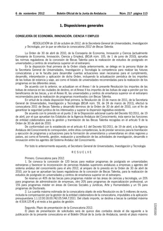 6  de  noviembre  2012	             Boletín Oficial de la Junta de Andalucía              Núm. 217  página 113


                                      1. Disposiciones generales

Consejería de Economía, Innovación, Ciencia y Empleo

              Resolución de 10 de octubre de 2012, de la Secretaría General de Universidades, Investigación
        y Tecnología, por la que se efectúa la convocatoria 2012 de Becas Talentia.
         La Orden de 30 de abril de 2010, de la Consejería de Economía, Innovación y Ciencia (actualmente
Consejería de Economía, Innovación, Ciencia y Empleo), (BOJA núm. 105, de 1 de junio de 2010), aprueba
las normas reguladoras de la concesión de Becas Talentia para la realización de estudios de postgrado en
universidades y centros de enseñanza superior en el extranjero.
         En la disposición final primera de la Orden citada anteriormente, se delega en la persona titular de
la Secretaría General de Universidades, Investigación y Tecnología la competencia para realizar las futuras
convocatorias y se le faculta para desarrollar cuantas actuaciones sean necesarias para el cumplimiento,
desarrollo, interpretación y aplicación de dicha Orden, incluyendo la actualización periódica de los importes
de las bolsas de estancia y viaje, así como el listado de universidades recomendadas para la realización de los
programas en las diferentes áreas.
         De acuerdo con lo anterior, se actualizan en el Anexo I de la presente Resolución los importes de las
bolsas de estancia en las ciudades de destino, en el Anexo II los importes de las bolsas de viaje a percibir por los
beneficiarios de las becas, y en el Anexo III, las universidades y centros de enseñanza superior en el extranjero
recomendados para la realización de programas incentivados con Becas Talentia.
         En virtud de la citada disposición final primera, la Resolución de 10 de marzo de 2011, de la Secretaría
General de Universidades, Investigación y Tecnología (BOJA núm. 59, de 24 de marzo de 2011), efectuó la
convocatoria 2011 de Becas Talentia y desarrolló términos de la Orden de 30 de abril de 2010, con el fin de
garantizar la seguridad jurídica de los interesados y superar la dispersión legislativa existente.
         De acuerdo con lo previsto en el punto 2 de la Disposición adicional cuarta del Decreto 92/2011, de 19
de abril, por el que aprueban los Estatutos de la Agencia Andaluza del Conocimiento, ésta ejerce las funciones
de entidad colaboradora para la gestión y tramitación de las Becas Talentia recogidas en el artículo 9 de la
Orden de 30 de abril de 2010.
         De conformidad con lo establecido en el artículo 4.1 del Decreto 92/2011, de 19 de abril, a la Agencia
Andaluza del Conocimiento le corresponden, entre otras competencias, la de prestar servicios para la tramitación
y ejecución de programas y actuaciones para la formación de universitarios y universitarias en otras regiones y
países, así como el fomento, gestión, evaluación y acreditación de las actividades de investigación, desarrollo e
innovación entre los agentes del Sistema Andaluz del Conocimiento.
        Por todo lo anteriormente expuesto, el Secretario General de Universidades, Investigación y Tecnología
                                                 R ESUEL V E
        Primero. Convocatoria para 2012.
        1. Se convoca la concesión de 120 becas para realizar programas de postgrado en universidades
extranjeras y favorecer la incorporación de personas tituladas superiores andaluzas a empresas y agentes del
sistema andaluz del conocimiento para el año 2012, al amparo de lo previsto en la Orden de 30 de abril de
2010, por la que se aprueban las bases reguladoras de la concesión de Becas Talentia, para la realización de
estudios de postgrado en universidades y centros de enseñanza superior en el extranjero.
        Se reserva un 40% de las becas para programas máster en las áreas de ciencias y tecnología, un 20%
para programas de administración de empresas, otro 20% para programas de especialización profesional, un
15% para programas máster en áreas de Ciencias Sociales y Jurídicas, Arte y Humanidades y un 5% para
programas de Doctorado.
        2. La cuantía máxima estimada de la convocatoria objeto de esta Resolución es de 5 millones de euros,
incluida la compensación por la gestión de la entidad colaboradora de la convocatoria, imputables a la aplicación
presupuestaria 1.1.12.00.18.00.742.05.54A.7.2011. Del citado importe, se destina a becas la cantidad máxima
de 4.504.125 € y el resto a los gastos de gestión.
                                                                                                                       00016021




        Segundo. Plazo de presentación de la Convocatoria 2012.
        El plazo de presentación de solicitudes será de quince días contados desde el día siguiente a la
publicación de la presente convocatoria en el Boletín Oficial de la Junta de Andalucía, siendo el plazo máximo
 