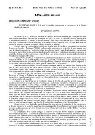 11  de  abril  2013	               Boletín Oficial de la Junta de Andalucía                 Núm. 69  página 67


                                      1. Disposiciones generales

Consejería de Fomento y Vivienda

               Decreto-Ley 6/2013, de 9 de abril, de medidas para asegurar el cumplimiento de la Función
        Social de la Vivienda.
                                                  EXPOSICIÓN DE MOTIVOS
                                                              I
         El artículo 25 de la Declaración Universal de Derechos Humanos establece que «toda persona tiene
derecho a un nivel de vida adecuado que le asegure, así como a su familia, la salud y el bienestar, y en especial
la alimentación, el vestido, la vivienda, la asistencia médica y los servicios sociales necesarios; tiene asimismo
derecho a los seguros en caso de desempleo, enfermedad, invalidez, viudez y otros casos de pérdida de sus
medios de subsistencia por circunstancias independientes de su voluntad».
         Por otra parte, de conformidad con el párrafo 1 del artículo 11 del Pacto Internacional de Derechos
Económicos, Sociales y Culturales (PIDESC), los Estados Partes «reconocen el derecho de toda persona a un
nivel de vida adecuado para sí y su familia, incluso alimentación, vestido y vivienda adecuados, y a una mejora
continua de las condiciones de existencia. Los Estados Partes tomarán medidas apropiadas para asegurar la
efectividad de este derecho, reconociendo a este efecto la importancia esencial de la cooperación internacional
fundada en el libre consentimiento».
         A estos efectos, el artículo 47 de la Constitución Española establece que «todos los españoles tienen
derecho a disfrutar de una vivienda digna y adecuada». Igualmente, exhorta a los poderes públicos a promover
las condiciones necesarias y establecer las normas pertinentes para hacer efectivo este derecho, regulando la
utilización del suelo de acuerdo con el interés general, para impedir la especulación.
         El Estatuto de Autonomía para Andalucía también consagra el derecho a la vivienda como base necesaria
para el pleno desarrollo de los demás derechos constitucionales y estatutarios, concretando el mandato
constitucional dirigido a los poderes públicos de promover las condiciones necesarias para la efectividad del
derecho a la vivienda, incluyendo la promoción pública de vivienda.
         En cumplimiento de estos mandatos, se promulgó la Ley 1/2010, de 8 de marzo, Reguladora del
Derecho a la Vivienda en Andalucía, que supuso un avance en la delimitación de tal derecho y de los deberes
que atañen a los poderes públicos en relación con el cumplimiento del mismo, desde la perspectiva social que
necesariamente tiene la vivienda.
         A pesar de la importancia que la Constitución otorga al derecho a la vivienda, lo cierto es que en la
práctica es considerada un simple bien de consumo sujeto a las leyes del mercado. En este contexto, es urgente
y necesario que desde los poderes públicos se adopten las medidas necesarias para asegurar la función social
de la vivienda y de esta forma se haga efectivo el cumplimiento del artículo 47 de la Constitución, garantizando
desde las administraciones públicas la realización de este derecho.
         El artículo 33 de la Constitución consagra el derecho a la propiedad privada, estableciendo que se trata
de un derecho cuyo contenido viene delimitado por su «función social», que es básica para la generalización
de los derechos sociales. La Constitución no tutela, por tanto, usos «anti-sociales» del derecho de propiedad.
Este principio debe vincularse con la previsión del propio artículo 128 de la Carta Magna, según el cual «toda
la riqueza del país en sus distintas formas y, sea cual fuere su titularidad, está subordinada al interés general»,
y con el artículo 40 que establece que «los poderes públicos promoverán las condiciones favorables para el
progreso social y económico y para una distribución de la renta regional y personal más equitativa».
         Siendo, en este caso, finalidad propia de la vivienda, la de propiciar la posibilidad de dar cumplimiento
al derecho a disponer de un techo, bajo el que las personas puedan desarrollarse con normalidad dentro de la
sociedad, su desocupación representa el mayor exponente del incumplimiento de la finalidad del bien y por tanto
de su función social.
         La función social de la vivienda configura el contenido esencial del derecho mediante la posibilidad de
imponer deberes positivos a su titular que aseguren su uso efectivo para fines residenciales, entendiendo que la
fijación de dicho contenido esencial no puede hacerse desde la exclusiva consideración subjetiva del derecho o
de los intereses individuales. La función social de la vivienda, en suma, no es un límite externo a su definición
                                                                                                                      00025059




o a su ejercicio, sino una parte integrante del derecho mismo. Utilidad individual y función social, por tanto,
componen de forma inseparable el contenido del derecho de propiedad.
         Junto a ello, la vivienda es elemento determinante en la planificación de las infraestructuras y servicios
públicos. La no ocupación de viviendas supone un funcionamiento ineficiente de tales infraestructuras y servicios
 