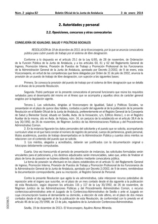 Núm. 2 página 82	

Boletín Oficial de la Junta de Andalucía

3  de  enero  2014

2. Autoridades y personal
2.2. Oposiciones, concursos y otras convocatorias
Consejería de Igualdad, Salud y Políticas Sociales

Resolución de 19 de diciembre de 2013, de la Viceconsejería, por la que se anuncia convocatoria
pública para cubrir puesto de trabajo por el sistema de libre designación.
Conforme a lo dispuesto en el artículo 25.1 de la Ley 6/85, de 28 de noviembre, de Ordenación
de la Función Pública de la Junta de Andalucía, y a los artículos 60, 61 y 62 del Reglamento General de
Ingreso, Promoción Interna, Provisión de Puestos de Trabajo y Promoción Profesional de los Funcionarios
de la Administración General de la Junta de Andalucía, aprobado por Decreto 2/2002, de 9 de enero, esta
Viceconsejería, en virtud de las competencias que tiene delegadas por Orden de 31 de julio de 2002, anuncia la
provisión de un puesto de trabajo de libre designación, con sujeción a las siguientes bases:
Primera. Se convoca la provisión del puesto de trabajo por el sistema de libre designación que se detalla
en el Anexo de la presente Resolución.
Segunda. Podrá participar en la presente convocatoria el personal funcionario que reúna los requisitos
señalados para el desempeño del mismo en el Anexo que se acompaña y aquellos otros de carácter general
exigidos por la legislación vigente.
Tercera. 1. Las solicitudes, dirigidas al Viceconsejero de Igualdad, Salud y Políticas Sociales, se
presentarán en el plazo de quince días hábiles, contados a partir del siguiente al de la publicación de la presente
Resolución en el Boletín Oficial de la Junta de Andalucía, preferentemente en el Registro General de la Consejería
de Salud y Bienestar Social, situado en Sevilla, Avda. de la Innovación, s/n, Edificio Arena 1, o en el Registro
Auxiliar de la misma, sito en Avda. de Hytasa, núm. 14, sin perjuicio de lo establecido en el artículo 38.4 de la
Ley 30/1992, de 26 de noviembre, de Régimen Jurídico de las Administraciones Públicas y del Procedimiento
Administrativo Común.
2. En la instancia figurarán los datos personales del solicitante y el puesto que se solicita, acompañando
currículum vitae en el que hará constar el número de registro de personal, cuerpo de pertenencia, grado personal,
títulos académicos, puestos de trabajo desempeñados en la Administración Pública y cuantos otros méritos se
relacionen con el contenido del puesto que se solicite.
3. Los méritos, alegados y acreditados, deberán ser justificados con la documentación original o
fotocopias debidamente compulsadas.

00039671

Cuarta. Una vez transcurrido el período de presentación de instancias, las solicitudes formuladas serán
vinculantes para el peticionario, y los destinos adjudicados serán irrenunciables, salvo que, antes de finalizar el
plazo de toma de posesión se hubiera obtenido otro destino mediante convocatoria pública.
La toma de posesión se efectuará en los plazos establecidos en el artículo 51 del Reglamento General
de Ingreso, Promoción Interna, Provisión de Puestos de Trabajo y Promoción Profesional de los Funcionarios de
la Administración General de la Junta de Andalucía, aprobado por Decreto 2/2002, de 9 de enero, remitiéndose
la documentación correspondiente, para su inscripción, al Registro General de Personal.
Contra la presente Resolución que agota la vía administrativa, cabe interponer recurso potestativo de
reposición ante el órgano que suscribe, en el plazo de un mes contado desde el día siguiente a la publicación
de esta Resolución, según disponen los artículos 116 y 117 de la Ley 30/1992, de 26 de noviembre, de
Régimen Jurídico de las Administraciones Públicas y del Procedimiento Administrativo Común, o recurso
contencioso-administrativo ante el Juzgado de lo Contencioso-Administrativo de Sevilla o ante el Juzgado en
cuya circunscripción tuviera el demandante su domicilio, a elección de este último, en el plazo de dos meses
contados desde el día siguiente al de la publicación de esta Resolución, de conformidad con lo previsto en el
artículo 46 de la Ley 29/1998, de 13 de julio, reguladora de la Jurisdicción Contencioso-Administrativa.
Sevilla, 19 de diciembre de 2013.- El Viceconsejero, Aquilino Alonso Miranda.

 
