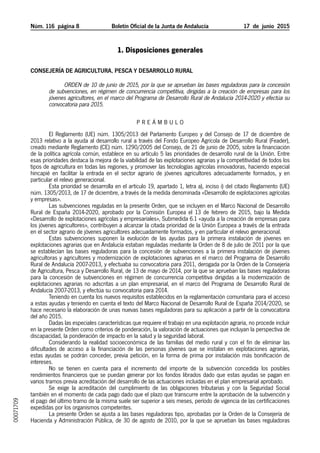 Núm. 116 página 	 Boletín Oficial de la Junta de Andalucía 17  de  junio  2015
1. Disposiciones generales
Consejería de Agricultura, Pesca y Desarrollo Rural
Orden de 10 de junio de 2015, por la que se aprueban las bases reguladoras para la concesión
de subvenciones, en régimen de concurrencia competitiva, dirigidas a la creación de empresas para los
jóvenes agricultores, en el marco del Programa de Desarrollo Rural de Andalucía 2014-2020 y efectúa su
convocatoria para 2015.
P RE Á M B U L O
El Reglamento (UE) núm. 1305/2013 del Parlamento Europeo y del Consejo de 17 de diciembre de
2013 relativo a la ayuda al desarrollo rural a través del Fondo Europeo Agrícola de Desarrollo Rural (Feader),
creado mediante Reglamento (CE) núm. 1290/2005 del Consejo, de 21 de junio de 2005, sobre la financiación
de la política agrícola común, establece en su artículo 5 las prioridades de desarrollo rural de la Unión. Entre
esas prioridades destaca la mejora de la viabilidad de las explotaciones agrarias y la competitividad de todos los
tipos de agricultura en todas las regiones, y promover las tecnologías agrícolas innovadoras, haciendo especial
hincapié en facilitar la entrada en el sector agrario de jóvenes agricultores adecuadamente formados, y en
particular el relevo generacional.
Esta prioridad se desarrolla en el artículo 19, apartado 1, letra a), inciso i) del citado Reglamento (UE)
núm. 1305/2013, de 17 de diciembre, a través de la medida denominada «Desarrollo de explotaciones agrícolas
y empresas».
Las subvenciones reguladas en la presente Orden, que se incluyen en el Marco Nacional de Desarrollo
Rural de España 2014-2020, aprobado por la Comisión Europea el 13 de febrero de 2015, bajo la Medida
«Desarrollo de explotaciones agrícolas y empresariales», Submedida 6.1 «ayuda a la creación de empresas para
los jóvenes agricultores», contribuyen a alcanzar la citada prioridad de la Unión Europea a través de la entrada
en el sector agrario de jóvenes agricultores adecuadamente formados, y en particular el relevo generacional.
Estas subvenciones suponen la evolución de las ayudas para la primera instalación de jóvenes en
explotaciones agrarias que en Andalucía estaban reguladas mediante la Orden de 8 de julio de 2011 por la que
se establecían las bases reguladoras para la concesión de subvenciones a la primera instalación de jóvenes
agricultoras y agricultores y modernización de explotaciones agrarias en el marco del Programa de Desarrollo
Rural de Andalucía 2007-2013, y efectuaba su convocatoria para 2011, derogada por la Orden de la Consejería
de Agricultura, Pesca y Desarrollo Rural, de 13 de mayo de 2014, por la que se aprueban las bases reguladoras
para la concesión de subvenciones en régimen de concurrencia competitiva dirigidas a la modernización de
explotaciones agrarias no adscritas a un plan empresarial, en el marco del Programa de Desarrollo Rural de
Andalucía 2007-2013, y efectúa su convocatoria para 2014.
Teniendo en cuenta los nuevos requisitos establecidos en la reglamentación comunitaria para el acceso
a estas ayudas y teniendo en cuenta el texto del Marco Nacional de Desarrollo Rural de España 2014/2020, se
hace necesario la elaboración de unas nuevas bases reguladoras para su aplicación a partir de la convocatoria
del año 2015.
Dadas las especiales características que requiere el trabajo en una explotación agraria, no procede incluir
en la presente Orden como criterios de ponderación, la valoración de actuaciones que incluyan la perspectiva de
discapacidad, la ponderación de impacto en la salud y la seguridad laboral.
Considerando la realidad socioeconómica de las familias del medio rural y con el fin de eliminar las
dificultades de acceso a la financiación de las personas jóvenes que se instalan en explotaciones agrarias,
estas ayudas se podrán conceder, previa petición, en la forma de prima por instalación más bonificación de
intereses.
No se tienen en cuenta para el incremento del importe de la subvención concedida los posibles
rendimientos financieros que se puedan generar por los fondos librados dado que estas ayudas se pagan en
varios tramos previa acreditación del desarrollo de las actuaciones incluidas en el plan empresarial aprobado.
Se exige la acreditación del cumplimiento de las obligaciones tributarias y con la Seguridad Social
también en el momento de cada pago dado que el plazo que transcurre entre la aprobación de la subvención y
el pago del último tramo de la misma suele ser superior a seis meses, período de vigencia de las certificaciones
expedidas por los organismos competentes.
La presente Orden se ajusta a las bases reguladoras tipo, aprobadas por la Orden de la Consejería de
Hacienda y Administración Pública, de 30 de agosto de 2010, por la que se aprueban las bases reguladoras
00071709
 