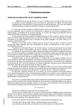 Núm. 127 página 10	 Boletín Oficial de la Junta de Andalucía 2  de  julio  2015
1. Disposiciones generales
Consejería de Agricultura, Pesca y Desarrollo Rural
Orden de 29 de junio de 2015, por la que se modifica la de 6 de mayo de 2014, por la que
se aprueban las bases reguladoras para la concesión de subvenciones en régimen de concurrencia
competitiva para la transformación y comercialización de productos agrícolas, en el marco del Programa
de Desarrollo Rural de Andalucía 2007-2013, y efectúa su convocatoria para 2014.
El 14 de mayo de 2014 se publicó en el BOJA la Orden de 6 de mayo de 2014, por la que se aprueban
las bases reguladoras para la concesión de subvenciones en régimen de concurrencia competitiva para la
transformación y comercialización de productos agrícolas, en el marco del Programa de Desarrollo Rural de
Andalucía 2007-2013, y efectúa su convocatoria para 2014.
El 3 de noviembre de 2014 se publicó en el BOJA el Anuncio de 22 de octubre de 2014 de la Dirección
General de Calidad, Industrias Agroalimentarias y Producción Ecológica, por el que se da publicidad al aumento
sobrevenido en el crédito disponible para la concesión de las ayudas reguladas en la Orden citada, por un
importe de 6.896.527,91 euros.
Asimismo, el 6 de abril de 2015, mediante Anuncio de 20 de marzo de 2015, se publicó un nuevo
aumento del crédito disponible para esta convocatoria de ayudas, incrementándose en esta ocasión en
12.154.458,29 euros más.
El apartado 5.e) del Cuadro Resumen de la Orden dispone, respecto del plazo dentro del que deben
haberse realizado los gastos subvencionables, que éstos se realizarán con anterioridad al 31 de mayo de 2015.
Sin embargo, los dos aumentos de créditos sobrevenidos publicados en BOJA han dilatado la resolución
de la convocatoria, dificultando la posibilidad de que todos los beneficiarios finalicen las inversiones antes de la
fecha prevista en las bases reguladoras. Por consiguiente, es necesario modificar la Orden en este sentido, a fin
de permitir la ejecución de las inversiones y posterior justificación de las mismas.
La presente Orden, se dicta de conformidad con el artículo 48 de la Ley Orgánica 2/2007, de 18 de
marzo, de Reforma del Estatuto de Andalucía, que atribuye a la Comunidad Autónoma la competencia exclusiva,
de acuerdo con las bases y la ordenación de la actuación económica general, y en los términos de lo dispuesto
en los artículos 38, 131 y 149 de la Constitución, en materia de agricultura, ganadería, pesca, aprovechamiento
agroforestal, desarrollo rural y denominaciones de origen de calidad.
El artículo 48 del Estatuto de Autonomía, Ley Orgánica 2/2007, de 19 de marzo, de Reforma del
Estatuto de Autonomía de Andalucía, atribuye a la Comunidad Autónoma de Andalucía la competencia exclusiva
en materia general y en los términos de lo dispuesto en los artículos 38, 131 y 149 de la Constitución.
Por otra parte, el Decreto 141/2013, de 1 de octubre, por el que se establece la estructura orgánica
de la Consejería de Agricultura, Pesca y Desarrollo Rural, establece en su artículo 1 que corresponden a esta
Consejería las competencias atribuidas a la Comunidad Autónoma de Andalucía en materia agraria, pesquera,
agroalimentaria y de desarrollo rural.
En su virtud, a propuesta del Secretario General de Agricultura y Alimentación y en uso de las facultades
que me confiere el artículo 118.1 del Texto Refundido de la Ley General de la Hacienda Pública de la Junta de
Andalucía, aprobado por Decreto Legislativo 1/2010, de 2 de marzo, y por el artículo 44.2 de la Ley 6/2006, de
24 de octubre, del Gobierno de la Comunidad Autónoma de Andalucía,
D I S P O N G O
Artículo único. Modificación de la Orden de 6 de mayo de 2014.
La Orden de 6 de mayo de 2014, por la que se aprueban las bases reguladoras para la concesión de
subvenciones en régimen de concurrencia competitiva para la transformación y comercialización de productos
agrícolas, en el marco del Programa de Desarrollo Rural de Andalucía 2007-2013, y efectúa su convocatoria
para 2014, queda modificada en los siguientes términos:
Uno. El primer apartado 5.e) del Cuadro Resumen queda redactado del siguiente modo:
«5.e) Plazo dentro del que deben haberse realizado los gastos subvencionables:
Las inversiones subvencionables se realizarán como máximo hasta el 31 de julio de 2015.»
00072612
 