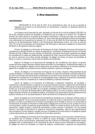 15  de  mayo  2015	 Boletín Oficial de la Junta de Andalucía Núm. 92 página 121
#CODIGO_VERIFICACION#
3. Otras disposiciones
Universidades
Resolución de 29 de abril de 2015, de la Universidad de Jaén, por la que se aprueba la
delegación de funciones en las Vicerrectoras, los Vicerrectores, el Gerente y la Secretaria General de
esta Universidad.
Los Estatutos de la Universidad de Jaén, aprobados por Decreto de la Junta de Andalucía 230/2003, de
29 de julio, atribuyen al Rector las facultades y competencias que se recogen en el artículo 53.1. Al objeto de
alcanzar una mayor eficacia en la gestión de los órganos universitarios, al tiempo que evitar una sobrecarga y
acumulación de funciones en la persona del Rector, sin merma todo ello de las garantías jurídicas de particulares,
y de conformidad con lo previsto en los artículos 13 y 14 de la Ley 30/1992, de 26 de noviembre, de Régimen
Jurídico de las Administraciones Públicas y del Procedimiento Administrativo Común, así como los artículos
53.2, 54 y 61.g) de los Estatutos de la Universidad, este Rectorado ha dispuesto la delegación de atribuciones
del Rector en las siguientes materias y órganos:
Primera. Se delegan en el Vicerrector de Enseñanzas de Grado, Postgrado y Formación Permanente las
competencias conferidas al Rector en materia de organización, coordinación e implantación efectiva de Estudios
Oficiales de Grado y Máster, así como estudios de Doctorado y Formación Permanente. Igualmente se delegan
las competencias en materia de calidad docente, acreditación de Títulos, Docencia Virtual e Innovación Docente,
así como la promoción de la oferta docente plurilingüe. Se delegan así mismo, las tareas encomendadas al
Rector en cuanto a coordinación interna entre los distintos Vicerrectorados.
Segunda. Se delegan en la Vicerrectora de Investigación, las competencias para ejercer, en general,
cuantas funciones vengan atribuidas al Rector dentro del ámbito de la investigación, el desarrollo tecnológico y la
innovación por la legislación vigente y demás disposiciones que pudieran contenerse en la normativa específica.
Igualmente se delegan las competencias para autorizar proyectos y ayudas de investigación.
Tercera. Se delegan en la Vicerrectora de Proyección de la Cultura, Deporte y Responsabilidad Social
cuantas facultades y competencias vengan atribuidas al Rector en materia de actividades culturales y deportivas,
así como la promoción de la presencia de la Universidad en el entorno social, provincial y nacional. Se atribuyen
igualmente las competencias en el ámbito de la responsabilidad social, cooperación al desarrollo y voluntariado.
Se delegan así mismo las competencias en materia de Biblioteca y Editorial Universitaria.
Cuarta. Se delegan en el Vicerrector de Profesorado y Ordenación Académica, las facultades y
competencias conferidas al Rector en relación con el personal docente funcionario y laboral de la Universidad de
Jaén, previstas en la Ley Orgánica 6/2001, de 21 de diciembre, de Universidades, modificada por la Ley Orgánica
4/2007, de 12 de abril; la Ley 30/1984, de 2 de agosto, de Medidas para la Reforma de la Función Pública; la
Ley 7/2007, de 12 de abril, del Estatuto Básico del Empleado Público, así como en general, cuantas funciones
vengan atribuidas al Rector por la legislación vigente, los Estatutos de la Universidad y demás disposiciones que
pudieran contenerse en la normativa específica, dentro del ámbito de la Ordenación Académica.
Quinta. Se delegan en la Vicerrectora de Estudiantes las facultades que se atribuyen al Rector tanto en
la legislación existente, como la que pueda aprobarse, en materia de acceso y permanencia en la Universidad y
admisión a Centros; la presidencia de la Comisión Coordinadora de las Pruebas de Acceso a la Universidad; el
nombramiento de Vocalías de Tribunales de Selectividad y Delegaciones de Centros para las pruebas de acceso
a la Universidad; cuantas competencias vengan atribuidas al Rector en materia de becas al alumnado, servicios
asistenciales, colegios mayores y residencias universitarias y demás servicios a estudiantes, con una especial
atención a las tareas de tutorización en materia de recepción de estudiantes, salvo los que específicamente
sean competencia de otros órganos y aquellas más que se establezcan de conformidad con la legislación vigente
y demás disposiciones que pudieran contenerse en la normativa específica.
Sexta. Se delegan en la Vicerrectora de Tecnologías de la Información y la Comunicación e Infraestructuras,
las facultades que se atribuyen al Rector en materia de nuevas tecnologías y administración de recursos
informáticos y de las comunicaciones, gestionando para ello el Servicio de Informática y estableciendo nuevas
estrategias para la implementación en la Universidad de Jaén de nuevos recursos informáticos y tecnológicos.
Se delegan así mismo las facultades en materia de dotación, mantenimiento y reposición de equipamiento
 