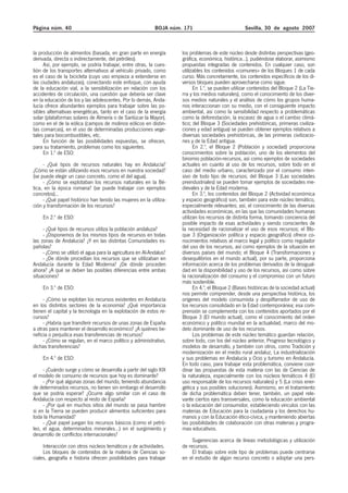 Página núm. 40                                              BOJA núm. 171                           Sevilla, 30 de agosto 2007



la producción de alimentos (basada, en gran parte en energía         los problemas de este núcleo desde distintas perspectivas (geo-
derivada, directa o indirectamente, del petróleo).                   gráfica, económica, histórica…), pudiéndose elaborar, asimismo
     Así, por ejemplo, se podría trabajar, entre otras, la cues-     propuestas integradas de contenidos. En cualquier caso, son
tión de los transportes alternativos al vehículo privado, como       utilizables los contenidos «comunes» de los Bloques 1 de cada
es el caso de la bicicleta (cuyo uso empieza a extenderse en         curso. Más concretamente, los contenidos específicos de los di-
las ciudades andaluzas), conectando este enfoque, con ayuda          versos bloques pueden aprovecharse como sigue.
de la educación vial, a la sensibilización en relación con los             En 1.º, se pueden utilizar contenidos del Bloque 2 (La Tie-
accidentes de circulación, una cuestión que debería ser clave        rra y los medios naturales), como el conocimiento de los diver-
en la educación de los y las adolescentes. Por lo demás, Anda-       sos medios naturales y el análisis de cómo los grupos huma-
lucía ofrece abundantes ejemplos para trabajar sobre las po-         nos interaccionan con su medio, con el consiguiente impacto
sibles alternativas energéticas, tanto en el caso de la energía      ambiental, así como la sensibilidad respecto a problemáticas
solar (plataformas solares de Almería o de Sanlúcar la Mayor),       como la deforestación, la escasez de agua o el cambio climá-
como en el de la eólica (campos de molinos eólicos en distin-        tico; del Bloque 3 (Sociedades prehistóricas, primeras civiliza-
tas comarcas), en el uso de determinadas producciones vege-          ciones y edad antigua) se pueden obtener ejemplos relativos a
tales para biocombustibles, etc.                                     diversas sociedades prehistóricas, de las primeras civilizacio-
     En función de las posibilidades expuestas, se ofrecen,          nes y de la Edad antigua.
para su tratamiento, problemas como los siguientes.                        En 2.º, el Bloque 2 (Población y sociedad) proporciona
     En 1.º de ESO:                                                  conocimientos sobre la población, uno de los elementos del
                                                                     binomio población-recursos, así como ejemplos de sociedades
     - ¿Qué tipos de recursos naturales hay en Andalucía?            actuales en cuanto al uso de los recursos, sobre todo en el
¿Cómo se están utilizando esos recursos en nuestra sociedad?         caso del medio urbano, caracterizado por el consumo inten-
(se puede elegir un caso concreto, como el del agua).                sivo de todo tipo de recursos; del Bloque 3 (Las sociedades
     - ¿Cómo se explotaban los recursos naturales en la Bé-          preindustriales) se pueden tomar ejemplos de sociedades me-
tica, en la época romana? (se puede trabajar con ejemplos            dievales y de la Edad moderna.
concretos)...                                                              En 3.º, los contenidos del Bloque 2 (Actividad económica
     - ¿Qué papel histórico han tenido las mujeres en la utiliza-    y espacio geográfico) son, también para este núcleo temático,
ción y transformación de los recursos?                               especialmente relevantes; así, el conocimiento de las diversas
                                                                     actividades económicas, en las que las comunidades humanas
    En 2.º de ESO:                                                   utilizan los recursos de distinta forma, tomando conciencia del
                                                                     posible impacto de esas actividades y siendo conscientes de
     - ¿Qué tipos de recursos utiliza la población andaluza?         la necesidad de racionalizar el uso de esos recursos; el Blo-
     - ¿Disponemos de los mismos tipos de recursos en todas          que 3 (Organización política y espacio geográfico) ofrece co-
las zonas de Andalucía? ¿Y en las distintas Comunidades es-          nocimientos relativos al marco legal y político como regulador
pañolas?                                                             del uso de los recursos, así como ejemplos de la situación en
     - ¿Cómo se utilizó el agua para la agricultura en Al-Andalus?   diversos países del mundo; el Bloque 4 (Transformaciones y
     - ¿De dónde procedían los recursos que se utilizaban en         desequilibrios en el mundo actual), por su parte, proporciona
Andalucía durante la Edad Moderna? ¿De dónde proceden                información acerca de los problemas derivados de la desigual-
ahora? ¿A qué se deben las posibles diferencias entre ambas          dad en la disponibilidad y uso de los recursos, así como sobre
situaciones?                                                         la racionalización del consumo y el compromiso con un futuro
                                                                     más sostenible.
    En 3.º de ESO:                                                         En 4.º, el Bloque 2 (Bases históricas de la sociedad actual)
                                                                     nos permite comprender, desde una perspectiva histórica, los
     - ¿Cómo se explotan los recursos existentes en Andalucía        orígenes del modelo consumista y despilfarrador de uso de
en los distintos sectores de la economía? ¿Qué importancia           los recursos consolidado en la Edad contemporánea; esa com-
tienen el capital y la tecnología en la explotación de estos re-     prensión se complementa con los contenidos aportados por el
cursos?                                                              Bloque 3 (El mundo actual), como el conocimiento del orden
     - ¿Habría que transferir recursos de unas zonas de España       económico y político mundial en la actualidad, marco del mo-
a otras para mantener el desarrollo económico? ¿A quiénes be-        delo dominante de uso de los recursos.
neficia o perjudica esas transferencias de recursos?                       Los problemas de este núcleo temático guardan relación,
     - ¿Cómo se regulan, en el marco político y administrativo,      sobre todo, con los del núcleo anterior, Progreso tecnológico y
dichas transferencias?                                               modelos de desarrollo, y también con otros, como Tradición y
                                                                     modernización en el medio rural andaluz, La industrialización
    En 4.º de ESO:                                                   y sus problemas en Andalucía y Ocio y turismo en Andalucía.
                                                                     En todo caso, para trabajar esta problemática, conviene coor-
     - ¿Cuándo surge y cómo se desarrolla a partir del siglo XIX     dinar las propuestas de esta materia con las de Ciencias de
el modelo de consumo de recursos que hoy es dominante?               la naturaleza, especialmente con los núcleos temáticos 4 (El
     - ¿Por qué algunas zonas del mundo, teniendo abundancia         uso responsable de los recursos naturales) y 5 (La crisis ener-
de determinados recursos, no tienen sin embargo el desarrollo        gética y sus posibles soluciones). Asimismo, en el tratamiento
que se podría esperar? ¿Ocurre algo similar con el caso de           de dicha problemática deben tener, también, un papel rele-
Andalucía con respecto al resto de España?                           vante ciertos ejes transversales, como la educación ambiental
     - ¿Por qué en muchos sitios del mundo se pasa hambre            o la educación del consumidor, estableciendo vínculos con las
si en la Tierra se pueden producir alimentos suficientes para        materias de Educación para la ciudadanía y los derechos hu-
toda la Humanidad?                                                   manos y con la Educación ético-cívica, y manteniendo abiertas
     - ¿Qué papel juegan los recursos básicos (como el petró-        las posibilidades de colaboración con otras materias y progra-
leo, el agua, determinados minerales…) en el surgimiento y           mas educativos.
desarrollo de conflictos internacionales?
                                                                          Sugerencias acerca de líneas metodológicas y utilización
     Interacción con otros núcleos temáticos y de actividades.       de recursos.
     Los bloques de contenidos de la materia de Ciencias so-              El trabajo sobre este tipo de problemas puede centrarse
ciales, geografía e historia ofrecen posibilidades para trabajar     en el estudio de algún recurso concreto o adoptar una pers-
 