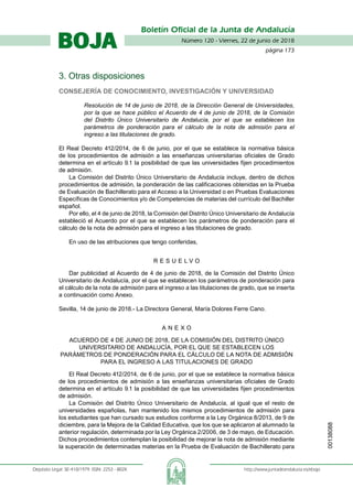 Número 120 - Viernes, 22 de junio de 2018
página 173
Boletín Oficial de la Junta de Andalucía
Depósito Legal: SE-410/1979. ISSN: 2253 - 802X	 http://www.juntadeandalucia.es/eboja
BOJA
3. Otras disposiciones
Consejería de Conocimiento, Investigación y Universidad
Resolución de 14 de junio de 2018, de la Dirección General de Universidades,
por la que se hace público el Acuerdo de 4 de junio de 2018, de la Comisión
del Distrito Único Universitario de Andalucía, por el que se establecen los
parámetros de ponderación para el cálculo de la nota de admisión para el
ingreso a las titulaciones de grado.
El Real Decreto 412/2014, de 6 de junio, por el que se establece la normativa básica
de los procedimientos de admisión a las enseñanzas universitarias oficiales de Grado
determina en el artículo 9.1 la posibilidad de que las universidades fijen procedimientos
de admisión.
La Comisión del Distrito Único Universitario de Andalucía incluye, dentro de dichos
procedimientos de admisión, la ponderación de las calificaciones obtenidas en la Prueba
de Evaluación de Bachillerato para el Acceso a la Universidad o en Pruebas Evaluaciones
Específicas de Conocimientos y/o de Competencias de materias del currículo del Bachiller
español.
Por ello, el 4 de junio de 2018, la Comisión del Distrito Único Universitario de Andalucía
estableció el Acuerdo por el que se establecen los parámetros de ponderación para el
cálculo de la nota de admisión para el ingreso a las titulaciones de grado.
En uso de las atribuciones que tengo conferidas,
R E S U E L V O
Dar publicidad al Acuerdo de 4 de junio de 2018, de la Comisión del Distrito Único
Universitario de Andalucía, por el que se establecen los parámetros de ponderación para
el cálculo de la nota de admisión para el ingreso a las titulaciones de grado, que se inserta
a continuación como Anexo.
Sevilla, 14 de junio de 2018.- La Directora General, María Dolores Ferre Cano.
A N E X O
ACUERDO DE 4 DE JUNIO DE 2018, DE LA COMISIÓN DEL DISTRITO ÚNICO
UNIVERSITARIO DE ANDALUCÍA, POR EL QUE SE ESTABLECEN LOS
PARÁMETROS DE PONDERACIÓN PARA EL CÁLCULO DE LA NOTA DE ADMISIÓN
PARA EL INGRESO A LAS TITULACIONES DE GRADO
El Real Decreto 412/2014, de 6 de junio, por el que se establece la normativa básica
de los procedimientos de admisión a las enseñanzas universitarias oficiales de Grado
determina en el artículo 9.1 la posibilidad de que las universidades fijen procedimientos
de admisión.
La Comisión del Distrito Único Universitario de Andalucía, al igual que el resto de
universidades españolas, han mantenido los mismos procedimientos de admisión para
los estudiantes que han cursado sus estudios conforme a la Ley Orgánica 8/2013, de 9 de
diciembre, para la Mejora de la Calidad Educativa, que los que se aplicaron al alumnado la
anterior regulación, determinada por la Ley Orgánica 2/2006, de 3 de mayo, de Educación.
Dichos procedimientos contemplan la posibilidad de mejorar la nota de admisión mediante
la superación de determinadas materias en la Prueba de Evaluación de Bachillerato para
00138088
 
