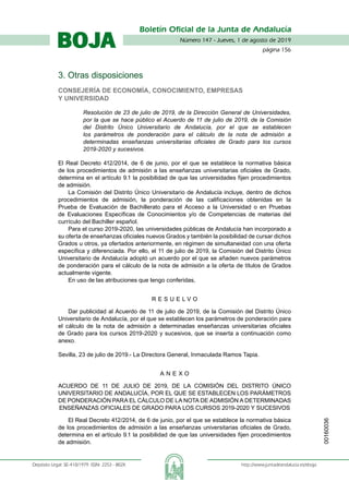 Número 147 - Jueves, 1 de agosto de 2019
página 156
Boletín Oficial de la Junta de Andalucía
Depósito Legal: SE-410/1979. ISSN: 2253 - 802X	 http://www.juntadeandalucia.es/eboja
BOJA
3. Otras disposiciones
Consejería de Economía, Conocimiento, Empresas
y Universidad
Resolución de 23 de julio de 2019, de la Dirección General de Universidades,
por la que se hace público el Acuerdo de 11 de julio de 2019, de la Comisión
del Distrito Único Universitario de Andalucía, por el que se establecen
los parámetros de ponderación para el cálculo de la nota de admisión a
determinadas enseñanzas universitarias oficiales de Grado para los cursos
2019-2020 y sucesivos.
El Real Decreto 412/2014, de 6 de junio, por el que se establece la normativa básica
de los procedimientos de admisión a las enseñanzas universitarias oficiales de Grado,
determina en el artículo 9.1 la posibilidad de que las universidades fijen procedimientos
de admisión.
La Comisión del Distrito Único Universitario de Andalucía incluye, dentro de dichos
procedimientos de admisión, la ponderación de las calificaciones obtenidas en la
Prueba de Evaluación de Bachillerato para el Acceso a la Universidad o en Pruebas
de Evaluaciones Específicas de Conocimientos y/o de Competencias de materias del
currículo del Bachiller español.
Para el curso 2019-2020, las universidades públicas de Andalucía han incorporado a
su oferta de enseñanzas oficiales nuevos Grados y también la posibilidad de cursar dichos
Grados u otros, ya ofertados anteriormente, en régimen de simultaneidad con una oferta
específica y diferenciada. Por ello, el 11 de julio de 2019, la Comisión del Distrito Único
Universitario de Andalucía adoptó un acuerdo por el que se añaden nuevos parámetros
de ponderación para el cálculo de la nota de admisión a la oferta de títulos de Grados
actualmente vigente.
En uso de las atribuciones que tengo conferidas,
R E S U E L V O
Dar publicidad al Acuerdo de 11 de julio de 2019, de la Comisión del Distrito Único
Universitario de Andalucía, por el que se establecen los parámetros de ponderación para
el cálculo de la nota de admisión a determinadas enseñanzas universitarias oficiales
de Grado para los cursos 2019-2020 y sucesivos, que se inserta a continuación como
anexo.
Sevilla, 23 de julio de 2019.- La Directora General, Inmaculada Ramos Tapia.
A N E X O
ACUERDO DE 11 DE JULIO DE 2019, DE LA COMISIÓN DEL DISTRITO ÚNICO
UNIVERSITARIO DE ANDALUCÍA, POR EL QUE SE ESTABLECEN LOS PARÁMETROS
DE PONDERACIÓN PARA EL CÁLCULO DE LA NOTA DE ADMISIÓN A DETERMINADAS
ENSEÑANZAS OFICIALES DE GRADO PARA LOS CURSOS 2019-2020 Y SUCESIVOS
El Real Decreto 412/2014, de 6 de junio, por el que se establece la normativa básica
de los procedimientos de admisión a las enseñanzas universitarias oficiales de Grado,
determina en el artículo 9.1 la posibilidad de que las universidades fijen procedimientos
de admisión.
00160036
 
