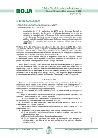 00267794
Número 178 - Jueves, 15 de septiembre de 2022
página 14519/1
Boletín Oficial de la Junta de Andalucía
BOJA
BOJA
Depósito Legal: SE-410/1979. ISSN: 2253 - 802X http://www.juntadeandalucia.es/eboja
3. Otras disposiciones
CONSEJERÍA DE DESARROLLO EDUCATIVO
Y FORMACIÓN PROFESIONAL
Resolución de 12 de septiembre de 2022, de la Dirección General de
Ordenación, Inclusión, Participación y Evaluación Educativa, por la que se
establece el calendario para el desarrollo de las elecciones de representantes
en los Consejos Escolares de los centros docentes sostenidos con fondos
públicos de la Comunidad Autónoma de Andalucía, a excepción de los centros
específicos de educación permanente de personas adultas para el curso
2022/2023.
Mediante Orden de la Consejería de Educación de 7 de octubre de 2010 (BOJA núm.
200, de 13 de octubre de 2010), se reguló el desarrollo de los procesos electorales para la
renovación y constitución de los Consejos Escolares de los centros docentes sostenidos
con fondos públicos de la Comunidad Autónoma de Andalucía, a excepción de los centros
específicos de educación permanente de personas adultas.
El artículo 2 de la Orden atribuye en la persona titular de la Dirección General
competente en materia de participación la capacidad para efectuar futuras convocatorias
para la elección de los componentes de los Consejos Escolares.
En su virtud, conforme al citado artículo 2 de la Orden de 7 de octubre de 2010, por la que
se regula el desarrollo de los procesos electorales para la renovación y constitución de los
Consejos Escolares de los centros docentes sostenidos con fondos públicos de la Comunidad
Autónoma de Andalucía, a excepción de los centros específicos de educación permanente de
personas adultas, y al artículo 10 del Decreto 154/2022, de 9 de agosto, por el que se regula
la estructura orgánica de la Consejería de Desarrollo Educativo y Formación Profesional,
R E S U E L V O
Primero. Los procesos electorales para la renovación y constitución de los Consejos
Escolares a llevar a cabo en los centros docentes sostenidos con fondos públicos, a
excepción de los centros específicos de educación permanente de personas adultas, se
desarrollarán de acuerdo con el siguiente calendario:
1. La Junta Electoral se constituirá entre los días 7 al 14 de octubre de 2022 (ambos
inclusive).
2. El plazo de admisión de candidaturas será el comprendido entre los días 20 de
octubre y 3 de noviembre de 2022 (ambos inclusive).
3. La Junta Electoral hará pública la lista provisional de candidatos y candidatas el 4
de noviembre y la lista definitiva el 9 de noviembre de 2022.
4. La campaña electoral se llevará a cabo desde el 10 de noviembre hasta el 18 de
noviembre de 2022 (ambos inclusive).
5. Las papeletas de voto deberán estar confeccionadas con anterioridad al día 15 de
noviembre de 2022.
6. La celebración de las elecciones tendrá lugar durante los siguientes días:
a) 22 de noviembre: elecciones del sector de padres, madres y personas que
ejerzan la tutela legal.
b) 23 de noviembre: elecciones del sector del alumnado.
c) 24 de noviembre: elecciones del sector del profesorado, del personal de
administración y servicios y, en su caso, del personal de atención educativa
complementaria.
 