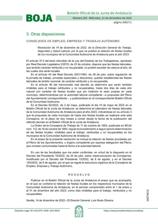 00274012
Número 243 - Miércoles, 21 de diciembre de 2022
página 20827/1
Boletín Oficial de la Junta de Andalucía
BOJA
BOJA
Depósito Legal: SE-410/1979. ISSN: 2253-802X https://www.juntadeandalucia.es/eboja
3. Otras disposiciones
CONSEJERÍA DE EMPLEO, EMPRESA Y TRABAJO AUTÓNOMO
Resolución de 14 de diciembre de 2022, de la Dirección General de Trabajo,
Seguridad y Salud Laboral, por la que se publica la relación de fiestas locales
de los municipios de la Comunidad Autónoma de Andalucía para el año 2023.
El artículo 37.2 del texto refundido de la Ley del Estatuto de los Trabajadores, aprobado
por Real Decreto Legislativo 2/2015, de 23 de octubre, dispone que las fiestas laborales,
que tendrán carácter retribuido y no recuperable, no podrán exceder de catorce al año, de
las cuales dos serán locales.
En el artículo 45 del Real Decreto 2001/1983, de 28 de julio, sobre regulación de
la jornada de trabajo, jornadas especiales y descansos, quedan establecidas las fiestas
laborales de ámbito nacional, de carácter retribuido y no recuperable.
En el artículo 46 del mencionado real decreto se determina que serán también
inhábiles para el trabajo retribuidos y no recuperables, hasta dos días de cada año
natural con carácter de fiestas locales que por tradición le sean propias en cada
municipio, determinándose por la autoridad laboral competente –a propuesta del Pleno
del Ayuntamiento correspondiente–, y publicándose en el correspondiente Boletín Oficial
de la Comunidad Autónoma.
En el Decreto 62/2022, de 3 de mayo, publicado el día 10 de mayo de 2022 en el
Boletín Oficial de la Junta de Andalucía, se determina el calendario de fiestas laborales
de la Comunidad Autónoma de Andalucía para el año 2023, indicándose en su artículo 3
que la propuesta de cada municipio de hasta dos fiestas locales se realizará ante esta
Consejería, en el plazo de dos meses a contar desde la fecha de la publicación del
referido decreto en el Boletín Oficial de la Junta de Andalucía.
La Orden de la Consejería de Trabajo de 11 de octubre de 1993, publicada en BOJA
núm. 112, de 16 de octubre de 1993, regula el procedimiento a seguir para la determinación
de las fiestas locales, inhábiles para el trabajo, retribuidas y no recuperables en los
municipios de la Comunidad Autónoma de Andalucía.
En el anexo de la presente resolución se incluye la relación de fiestas acordadas por
el Pleno de los Ayuntamientos, u órgano competente por expresa delegación del Pleno,
que constan comunicadas hasta la fecha a la autoridad laboral.
En uso de las facultades que me están conferidas, en virtud de lo dispuesto en el
Decreto del Presidente 10/2022, de 25 de julio, sobre reestructuración de Consejerías,
modificado por el Decreto del Presidente 13/2022, de 8 de agosto, y en el Decreto
155/2022, de 9 de agosto, por el que se regula la estructura orgánica de la Consejería de
Empleo, Empresa y Trabajo Autónomo,
R E S U E L V O
Publicar en el Boletín Oficial de la Junta de Andalucía el anexo que se acompaña,
en el que se contiene la relación de fiestas locales en los respectivos municipios de la
Comunidad Autónoma de Andalucía, en el período comprendido entre el 1 de enero y
el 31 de diciembre del año 2023, como días inhábiles para el trabajo, retribuidos y no
recuperables.
Sevilla, 14 de diciembre de 2022.- El Director General, Luis Roda Oliveira.
 