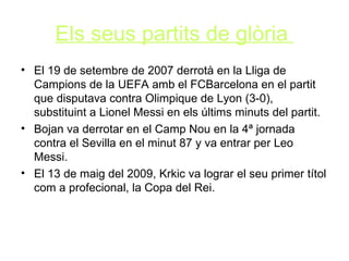 Els seus partits de glòria   El  19 de setembre de 2007 derrotà en la Lliga de Campions de la UEFA amb el FCBarcelona en el partit que disputava contra Olimpique de Lyon (3-0), substituint a Lionel Messi en els últims minuts del partit.  Bojan va derrotar en el Camp Nou en la 4ª jornada contra el Sevilla en el minut 87 y va entrar per Leo Messi. El 13 de maig del 2009, Krkic va lograr el seu primer títol com a profecional, la Copa del Rei.  