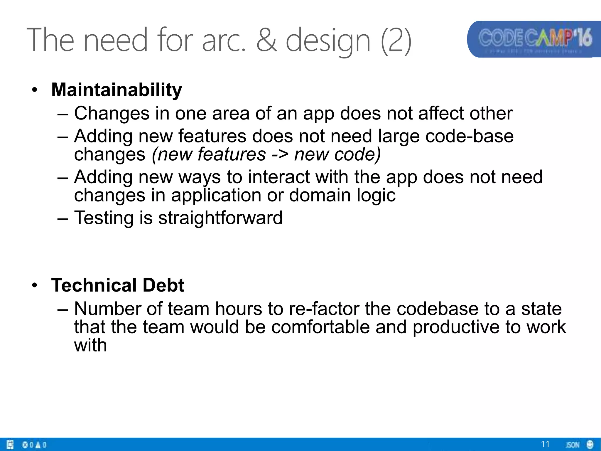• Maintainability
– Changes in one area of an app does not affect other
– Adding new features does not need large code-base
changes (new features -> new code)
– Adding new ways to interact with the app does not need
changes in application or domain logic
– Testing is straightforward
• Technical Debt
– Number of team hours to re-factor the codebase to a state
that the team would be comfortable and productive to work
with
11
The need for arc. & design (2)
 