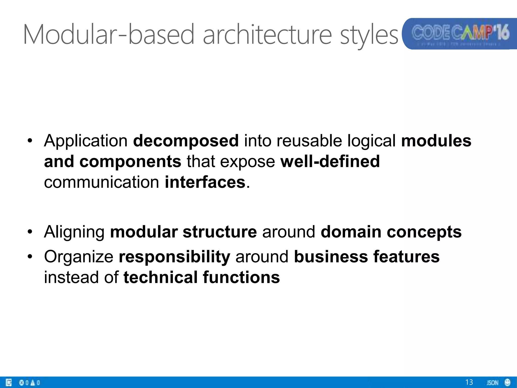 Modular-based architecture styles
13
• Application decomposed into reusable logical modules
and components that expose well-defined
communication interfaces.
• Aligning modular structure around domain concepts
• Organize responsibility around business features
instead of technical functions
 