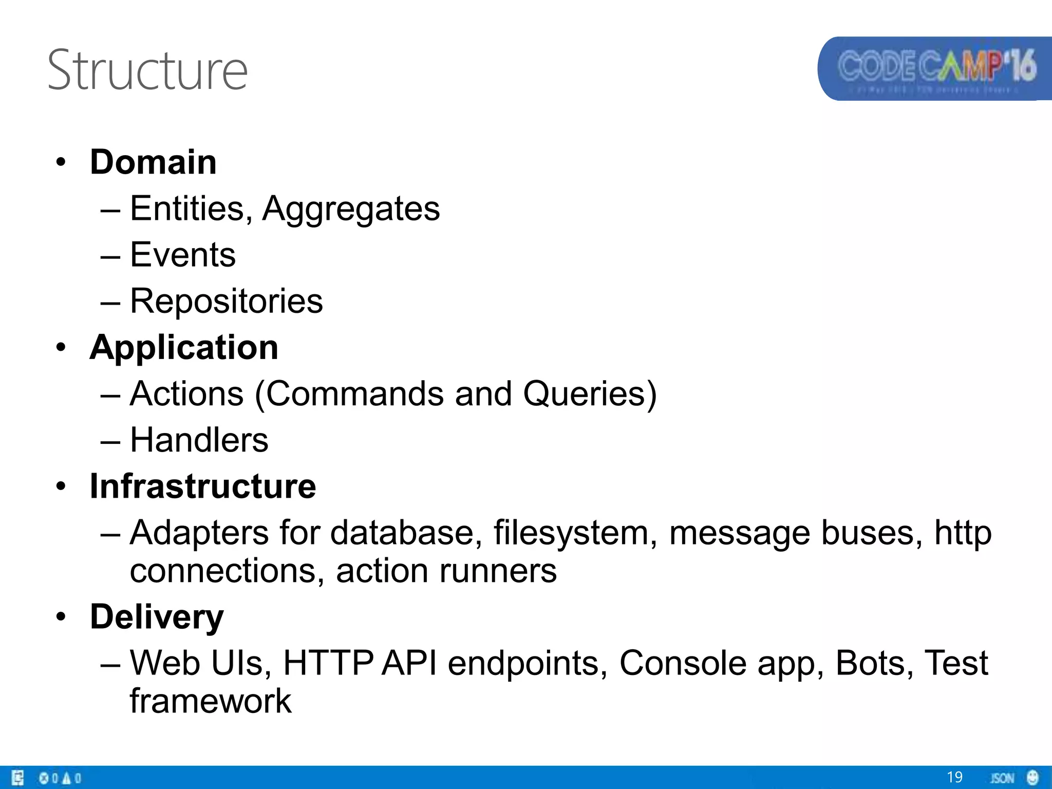 Structure
• Domain
– Entities, Aggregates
– Events
– Repositories
• Application
– Actions (Commands and Queries)
– Handlers
• Infrastructure
– Adapters for database, filesystem, message buses, http
connections, action runners
• Delivery
– Web UIs, HTTP API endpoints, Console app, Bots, Test
framework
19
 
