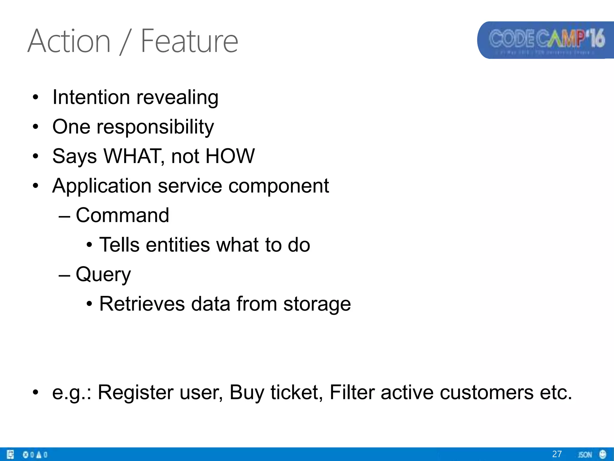 Action / Feature
• Intention revealing
• One responsibility
• Says WHAT, not HOW
• Application service component
– Command
• Tells entities what to do
– Query
• Retrieves data from storage
• e.g.: Register user, Buy ticket, Filter active customers etc.
27
 