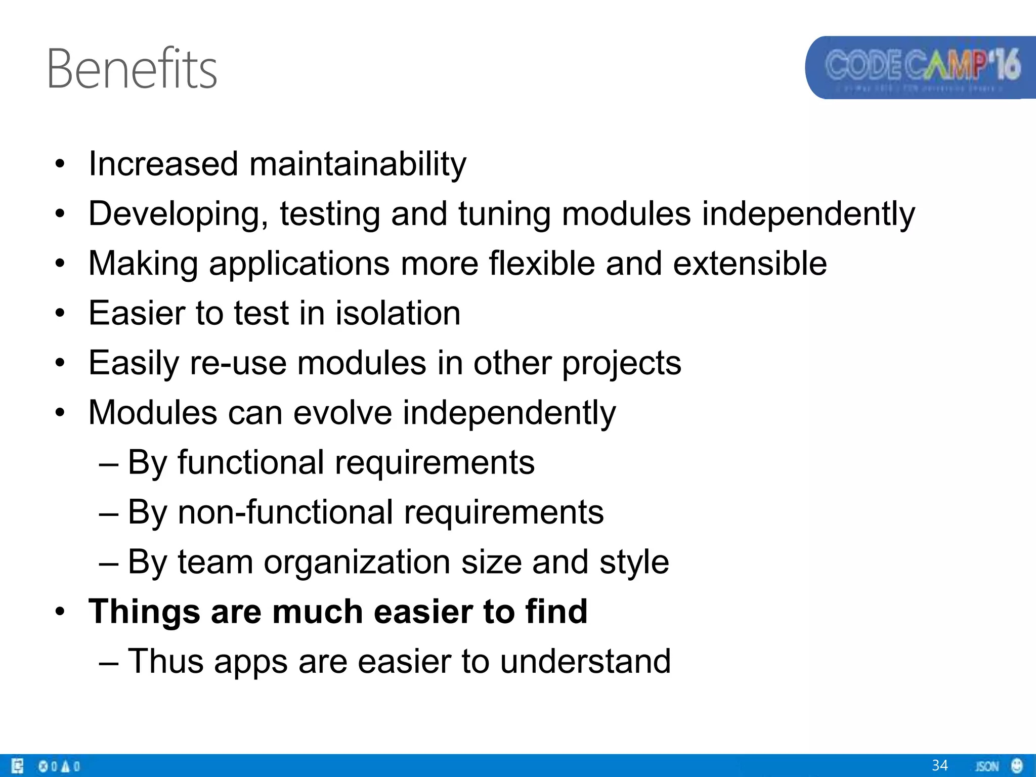 Benefits
• Increased maintainability
• Developing, testing and tuning modules independently
• Making applications more flexible and extensible
• Easier to test in isolation
• Easily re-use modules in other projects
• Modules can evolve independently
– By functional requirements
– By non-functional requirements
– By team organization size and style
• Things are much easier to find
– Thus apps are easier to understand
34
 