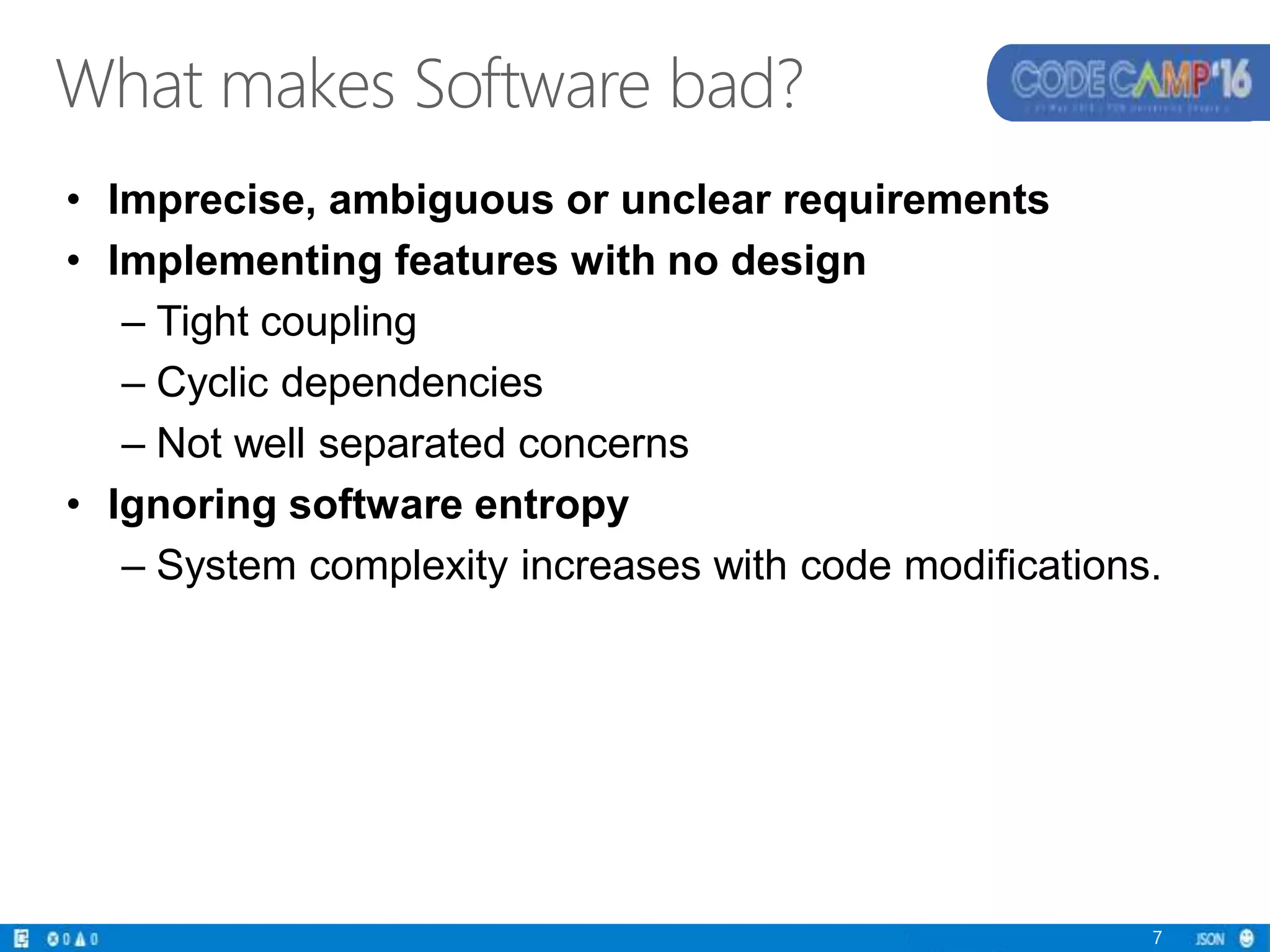 • Imprecise, ambiguous or unclear requirements
• Implementing features with no design
– Tight coupling
– Cyclic dependencies
– Not well separated concerns
• Ignoring software entropy
– System complexity increases with code modifications.
7
What makes Software bad?
 