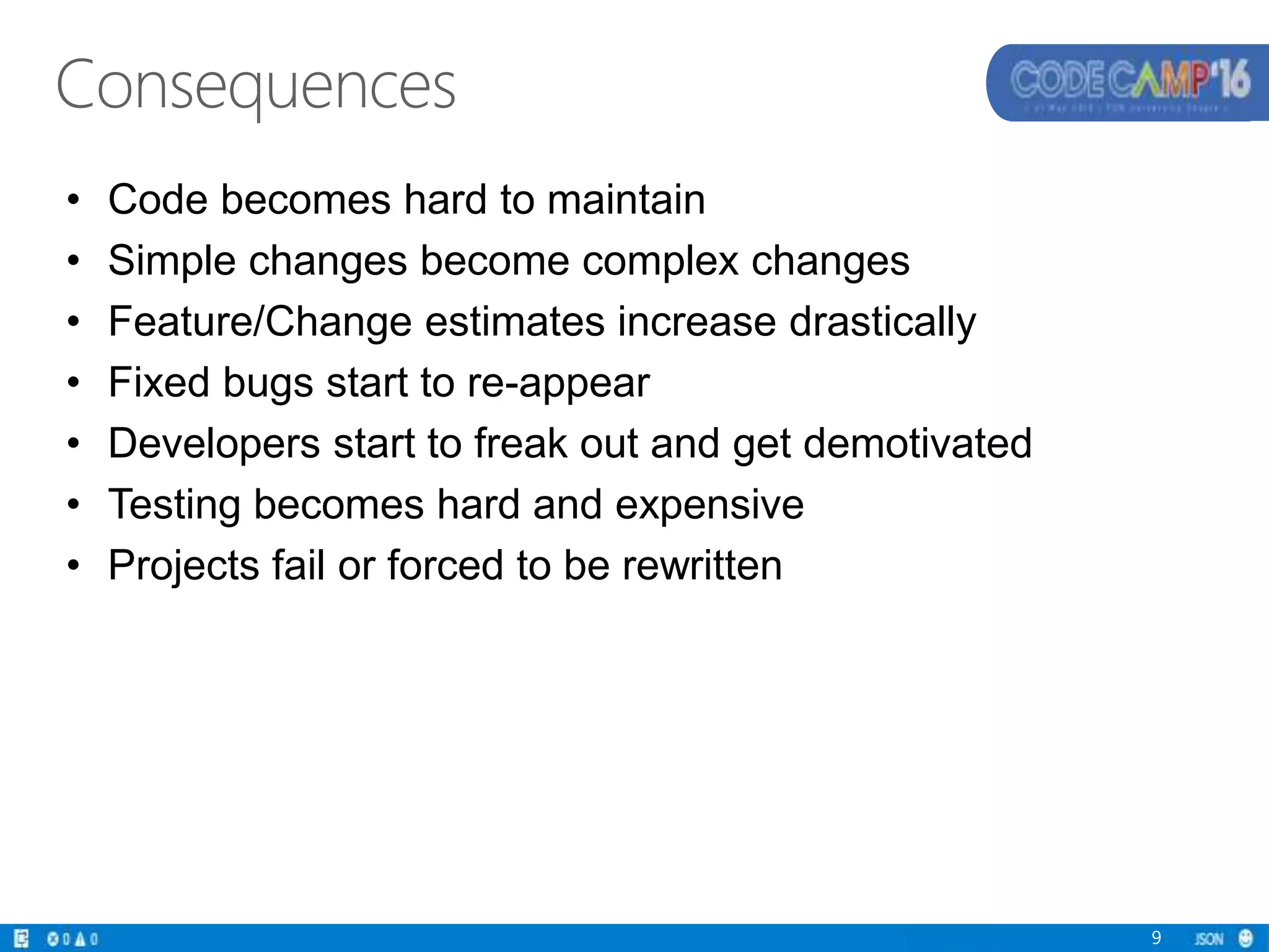 • Code becomes hard to maintain
• Simple changes become complex changes
• Feature/Change estimates increase drastically
• Fixed bugs start to re-appear
• Developers start to freak out and get demotivated
• Testing becomes hard and expensive
• Projects fail or forced to be rewritten
9
Consequences
 