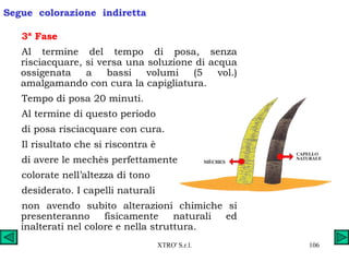 3ª Fase  Al termine del tempo di posa, senza risciacquare, si versa una soluzione di acqua ossigenata a bassi volumi (5 vol.) amalgamando con cura la capigliatura. Tempo di posa 20 minuti. Al termine di questo periodo  di posa risciacquare con cura. Il risultato che si riscontra è  di avere le mechès perfettamente  colorate nell’altezza di tono  desiderato. I capelli naturali  non avendo subito alterazioni chimiche si presenteranno fisicamente naturali ed inalterati nel colore e nella struttura. Segue  colorazione  indiretta 