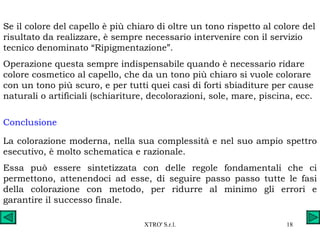 Se il colore del capello è più chiaro di oltre un tono rispetto al colore del risultato da realizzare, è sempre necessario intervenire con il servizio tecnico denominato “Ripigmentazione”. Operazione questa sempre indispensabile quando è necessario ridare colore cosmetico al capello, che da un tono più chiaro si vuole colorare con un tono più scuro, e per tutti quei casi di forti sbiaditure per cause naturali o artificiali (schiariture, decolorazioni, sole, mare, piscina, ecc. Conclusione La colorazione moderna, nella sua complessità e nel suo ampio spettro esecutivo, è molto schematica e razionale. Essa può essere sintetizzata con delle regole fondamentali che ci permettono, attenendoci ad esse, di seguire passo passo tutte le fasi della colorazione con metodo, per ridurre al minimo gli errori e garantire il successo finale. 