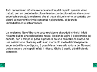 Tutti conosciamo ciò che avviene al colore del capello quando viene trattato con un prodotto decolorante (sia con decolorazione che con un superschiarente); la melanina che si trova al suo interno, a contatto con  alcuni componenti chimici contenuti nel prodotto, si degrada immediatamente schiarendosi.   La  melanina Nero/ Bruna è poco resistente ai prodotti chimici, infatti notiamo subito una colorazione rossa, lasciando agire il decolorante sul capello, con il tempo di posa si passerà da una colorazione Rossa ad una colorazione Gialla (questo è un momento molto delicato) perché superando il tempo di posa, è possibile arrivare alla rottura dei filamenti della struttura dei capelli infatti il riflesso Giallo è quello più difficile da eliminare.   