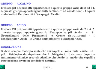GRUPPO  ALCALINO . Il valore pH dei prodotti appartenente a questo gruppo varia da 8 ad 11. A questo gruppo appartengono tutte le Tinture ad ossidazione - I liquidi ondulanti - i Decoloranti i Decapaggi  Alcalini. GRUPPO  ACIDO Il valore PH dei prodotti appartenente a questo gruppo varia da 2 a 4. A  questo gruppo appartengono lo Shampoo a pH Acido  -  i Neutralizzanti delle Permanenti le Creme ristrutturanti - i condizionatori Acidi - le Creme ammorbidenti e Balzami Acidi. CONCLUSIONE Si deve sempre tener presente che sui capelli e  sulla  cute  esiste  un  pH  fisiologico da rispettare che è obbligatorio ripristinare dopo un trattamento chimico esso sia Alcalino che Acido in  modo che capelli e cute possono vivere in condizioni naturali. 
