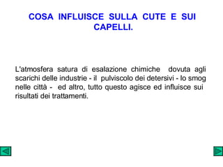 COSA  INFLUISCE  SULLA  CUTE  E  SUI  CAPELLI. L'atmosfera satura di esalazione chimiche  dovuta agli scarichi delle industrie - il  pulviscolo dei detersivi - lo smog nelle città -  ed altro, tutto questo agisce ed influisce sui  risultati dei trattamenti. 