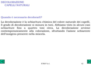 DECOLORAZIONE Quando è necessario decolorarli? La decolorazione è la schiaritura chimica del colore naturale dei capelli. Il grado di decolorazione si misura in toni. Abbiamo visto in alcuni casi schiariture fino a quattro toni circa. La decolorazione avviene contemporaneamente alla colorazione, sfruttando l’azione schiarente dell’ossigeno presente nella miscela. CAPELLI NATURALI 
