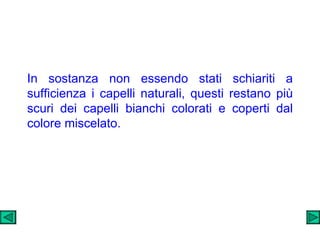 In sostanza non essendo stati schiariti a sufficienza i capelli naturali, questi restano più scuri dei capelli bianchi colorati e coperti dal colore miscelato. 