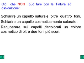 Ciò  che  NON   può fare con la Tintura ad ossidazione: Schiarire un capello naturale  oltre  quattro  toni.  Schiarire un capello cosmeticamente colorato.  Recuperare sui capelli decolorati un colore cosmetico di oltre due toni più scuri. 