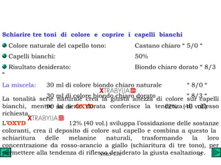 Colore naturale del capello tono: Castano chiaro “ 5/0 “ Capelli bianchi: 50% Risultato desiderato: Biondo chiaro dorato “ 8/3 “ La miscela: 30 ml di colore biondo chiaro naturale  “ 8/0 “ 30 ml di colore biondo chiaro dorato  “ 8/3 “  90 ml di  OXYD    12%  (40 vol.)  Schiarire tre toni  di  colore  e  coprire  i  capelli  bianchi La tonalità serie naturale crea la giusta altezza di colore sui capelli bianchi, mentre la serie dorata conferisce la tendenza di riflesso richiesta. L’ OXYD    12% (40 vol.) sviluppa l’ossidazione delle sostanze coloranti, crea il deposito di colore sul capello e combina a questo la  schiaritura delle melanine naturali, trasformando la loro concentrazione da rosso-arancio a giallo (schiaritura di tre tono), per permettere alla tendenza di riflesso desiderato la giusta esaltazione. 