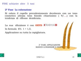 FINE  schiarire  oltre  5  toni 2ª Fase  La colorazione Si colora il capello precedentemente decolorato con un tono cosmetico altezza tono biondo chiarissimo ( 9/ …. ) con la tendenza  di  riflesso  desiderata. La  sua  diluizione  è  con  OXYD   In formula  6%  1 + 1,5. Applicazione su tutta la capigliatura. 3° FASE: APPLICAZIONE RADICE LUNGHEZZE E PUNTE 