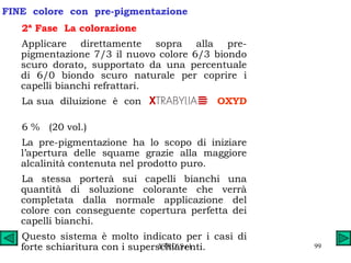 FINE  colore  con  pre-pigmentazione 2ª Fase  La colorazione Applicare direttamente sopra alla pre-pigmentazione 7/3 il nuovo colore 6/3 biondo scuro dorato, supportato da una percentuale di 6/0 biondo scuro naturale per coprire i capelli bianchi refrattari. La sua  diluizione  è  con  OXYD   6 %  (20 vol.) La pre-pigmentazione ha lo scopo di iniziare l’apertura delle squame grazie alla maggiore alcalinità contenuta nel prodotto puro. La stessa porterà sui capelli bianchi una quantità di soluzione colorante che verrà completata dalla normale applicazione del colore con conseguente copertura perfetta dei capelli bianchi. Questo sistema è molto indicato per i casi di forte schiaritura con i superschiarenti. 