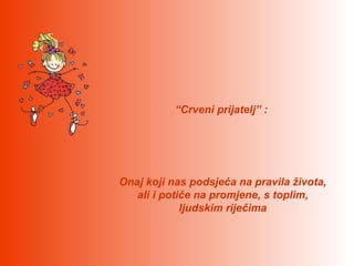 “Crveni prijatelj” :




Onaj koji nas podsjeća na pravila života,
   ali i potiče na promjene, s toplim,
             ljudskim riječima
 