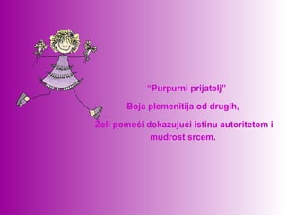   “Purpurni prijatelj”

       Boja plemenitija od drugih, 

Želi pomoći dokazujući istinu autoritetom i 
             mudrost srcem. 
 