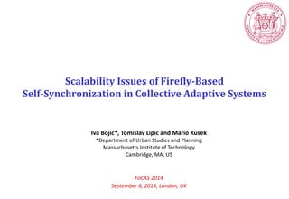 Scalability Issues of Firefly-Based 
Self-Synchronization in Collective Adaptive Systems 
Iva Bojic*, Tomislav Lipic and Mario Kusek 
*Department of Urban Studies and Planning 
Massachusetts Institute of Technology 
Cambridge, MA, US 
FoCAS 2014 
September 8, 2014, London, UK  
