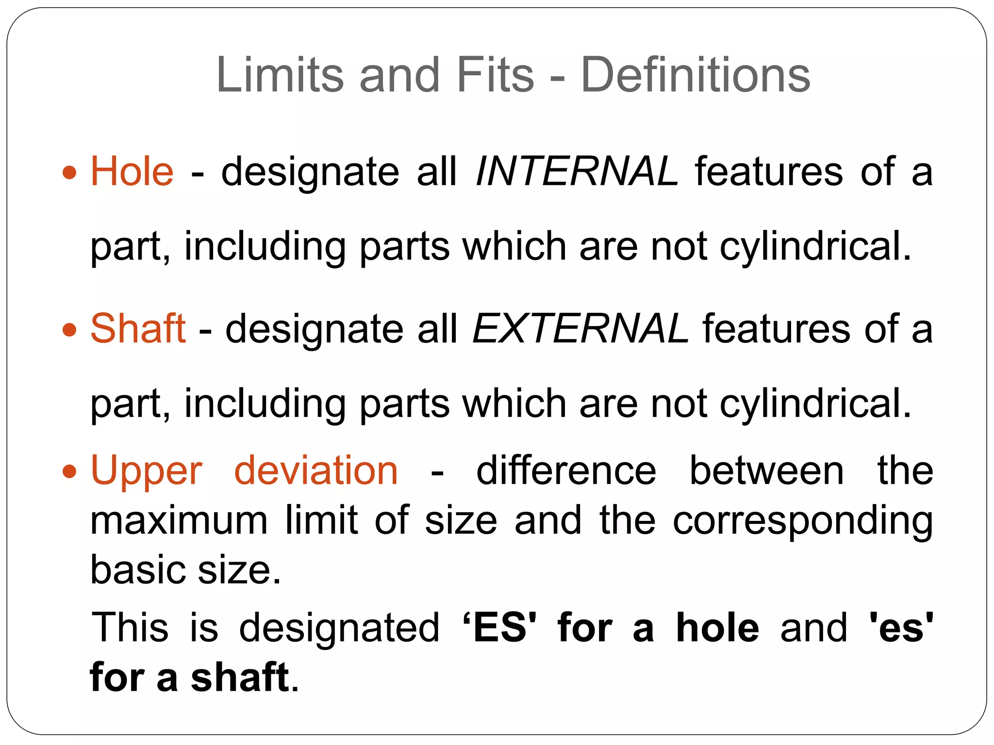 Limits and Fits - Definitions
 Hole - designate all INTERNAL features of a
part, including parts which are not cylindrical.
 Shaft - designate all EXTERNAL features of a
part, including parts which are not cylindrical.
 Upper deviation - difference between the
maximum limit of size and the corresponding
basic size.
This is designated ‘ES' for a hole and 'es'
for a shaft.
 
