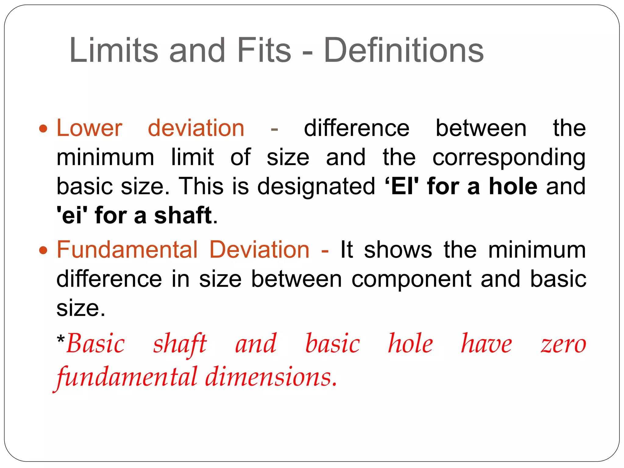 Limits and Fits - Definitions
 Lower deviation - difference between the
minimum limit of size and the corresponding
basic size. This is designated ‘EI' for a hole and
'ei' for a shaft.
 Fundamental Deviation - It shows the minimum
difference in size between component and basic
size.
*Basic shaft and basic hole have zero
fundamental dimensions.
 