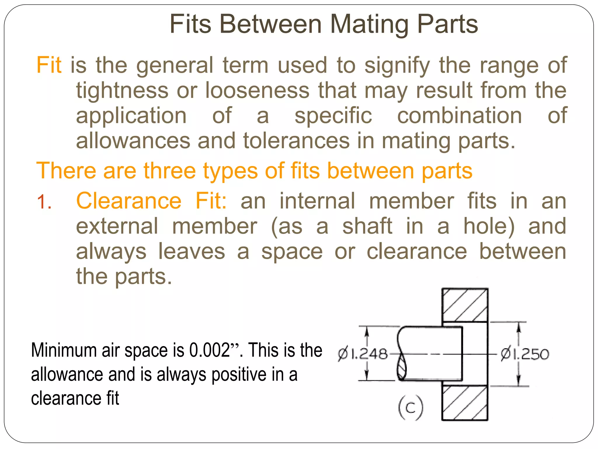 Fits Between Mating Parts
Fit is the general term used to signify the range of
tightness or looseness that may result from the
application of a specific combination of
allowances and tolerances in mating parts.
There are three types of fits between parts
1. Clearance Fit: an internal member fits in an
external member (as a shaft in a hole) and
always leaves a space or clearance between
the parts.
Minimum air space is 0.002”. This is the
allowance and is always positive in a
clearance fit
 
