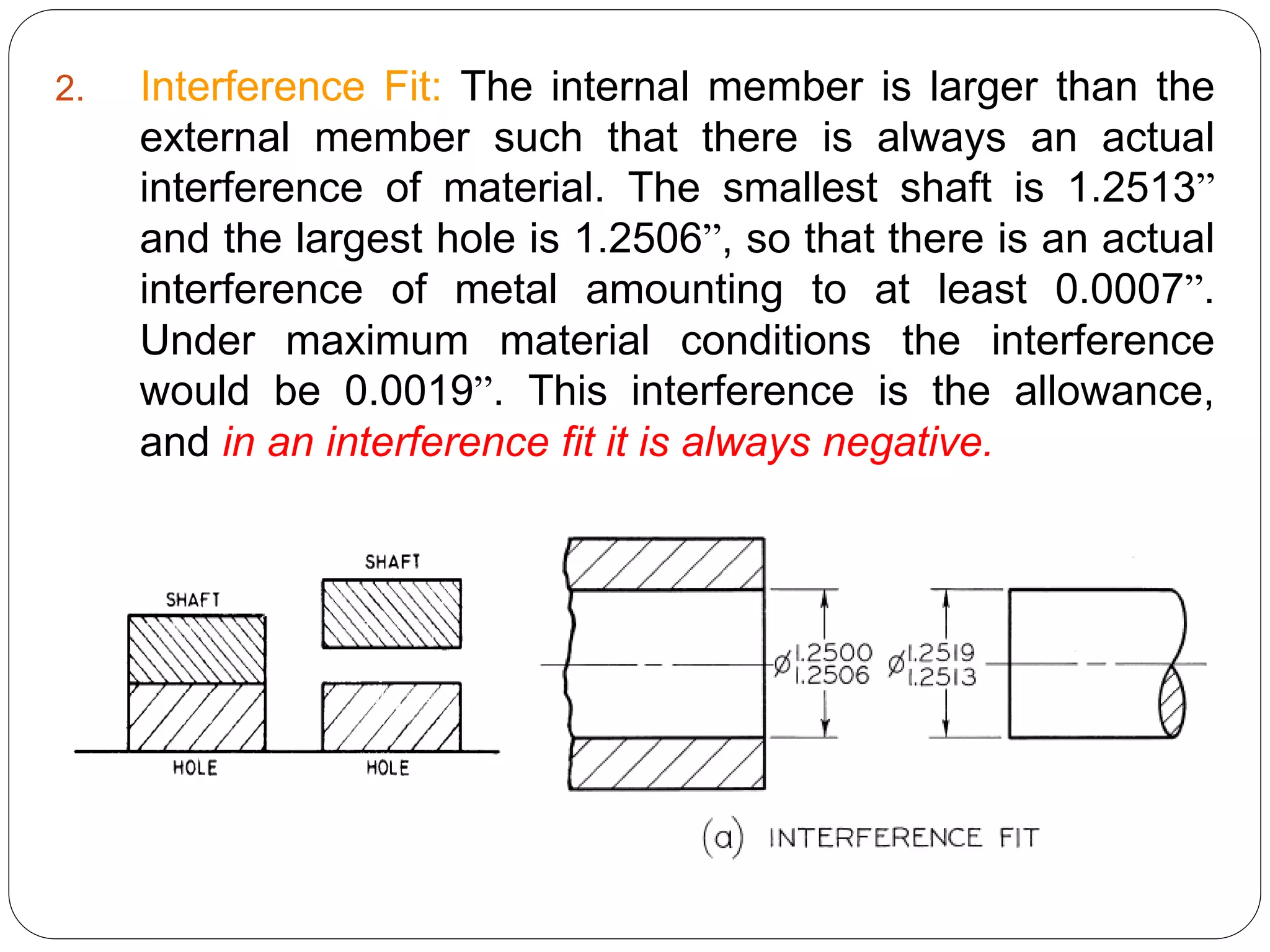 2. Interference Fit: The internal member is larger than the
external member such that there is always an actual
interference of material. The smallest shaft is 1.2513”
and the largest hole is 1.2506”, so that there is an actual
interference of metal amounting to at least 0.0007”.
Under maximum material conditions the interference
would be 0.0019”. This interference is the allowance,
and in an interference fit it is always negative.
 