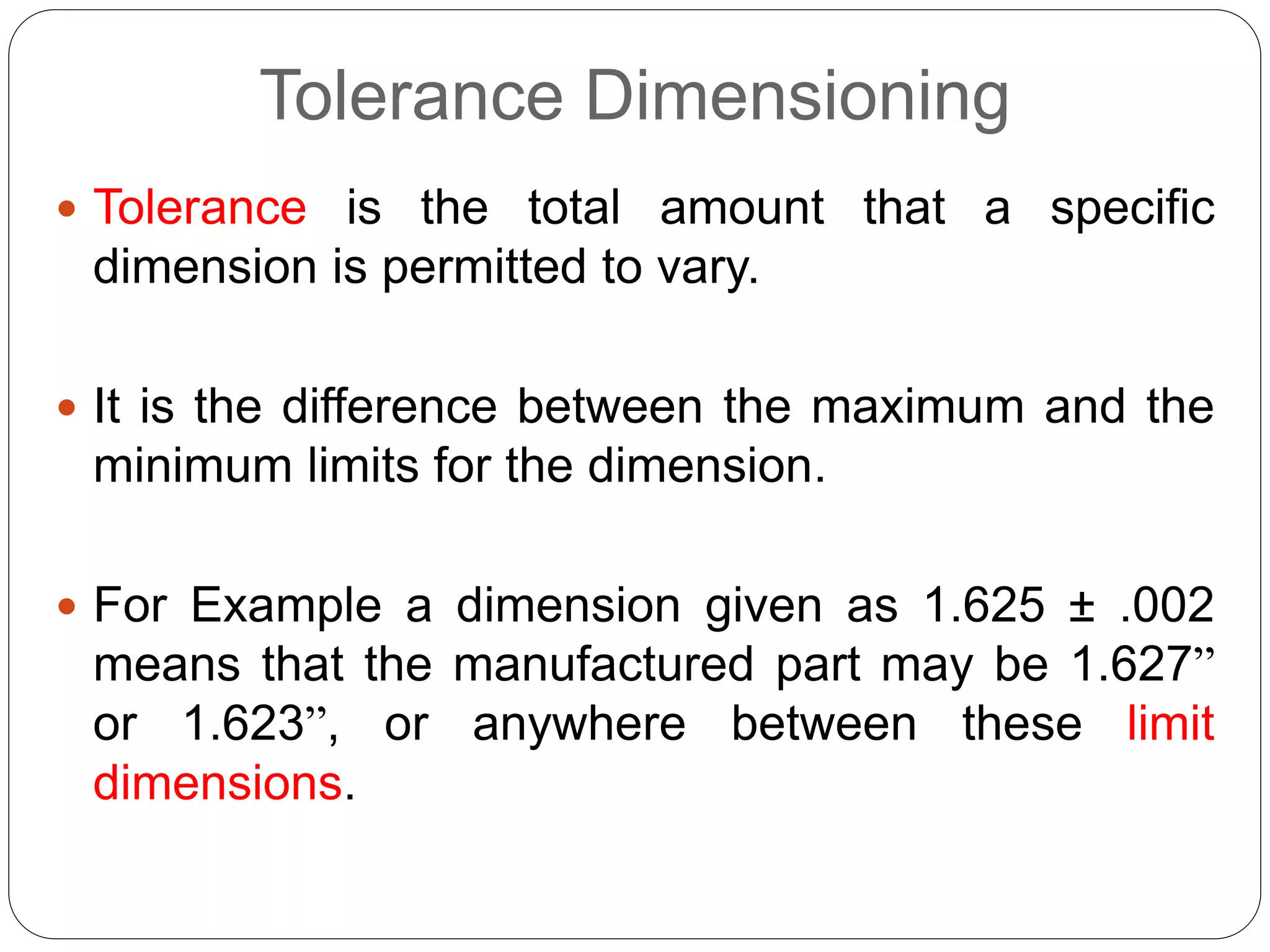 Tolerance Dimensioning
 Tolerance is the total amount that a specific
dimension is permitted to vary.
 It is the difference between the maximum and the
minimum limits for the dimension.
 For Example a dimension given as 1.625 ± .002
means that the manufactured part may be 1.627”
or 1.623”, or anywhere between these limit
dimensions.
 
