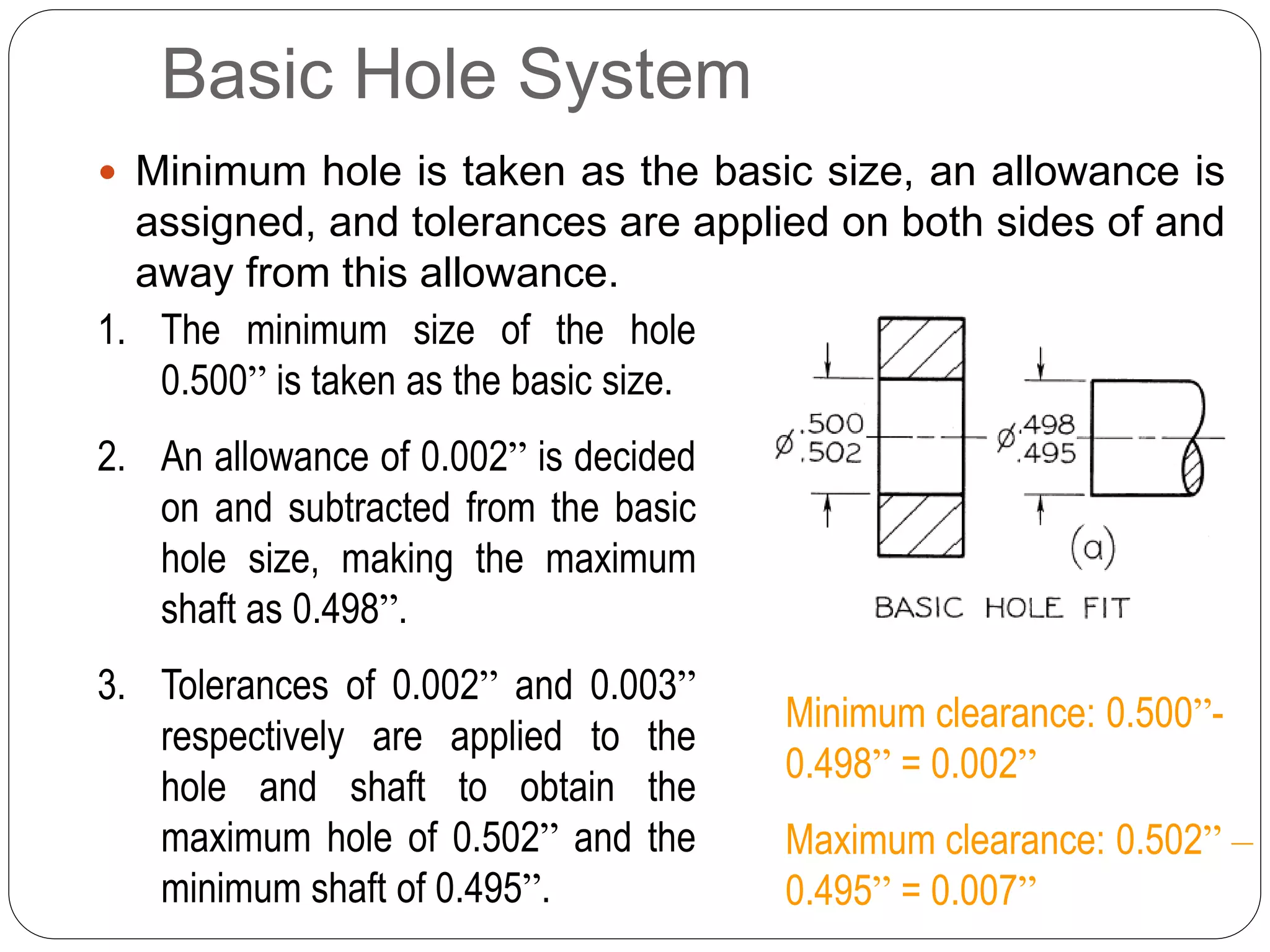 Basic Hole System
 Minimum hole is taken as the basic size, an allowance is
assigned, and tolerances are applied on both sides of and
away from this allowance.
1. The minimum size of the hole
0.500” is taken as the basic size.
2. An allowance of 0.002” is decided
on and subtracted from the basic
hole size, making the maximum
shaft as 0.498”.
3. Tolerances of 0.002” and 0.003”
respectively are applied to the
hole and shaft to obtain the
maximum hole of 0.502” and the
minimum shaft of 0.495”.
Minimum clearance: 0.500”-
0.498” = 0.002”
Maximum clearance: 0.502” –
0.495” = 0.007”
 