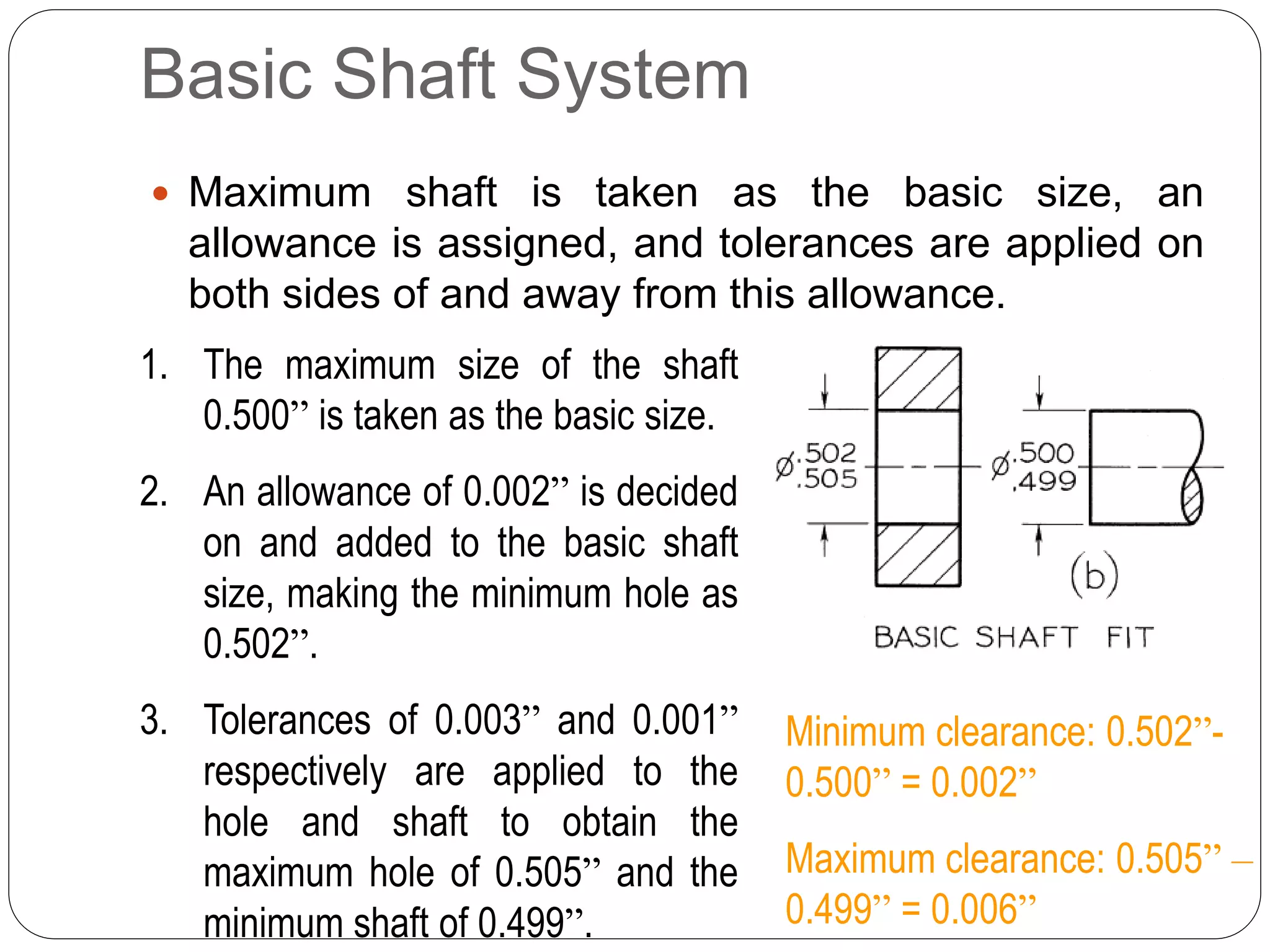Basic Shaft System
 Maximum shaft is taken as the basic size, an
allowance is assigned, and tolerances are applied on
both sides of and away from this allowance.
1. The maximum size of the shaft
0.500” is taken as the basic size.
2. An allowance of 0.002” is decided
on and added to the basic shaft
size, making the minimum hole as
0.502”.
3. Tolerances of 0.003” and 0.001”
respectively are applied to the
hole and shaft to obtain the
maximum hole of 0.505” and the
minimum shaft of 0.499”.
Minimum clearance: 0.502”-
0.500” = 0.002”
Maximum clearance: 0.505” –
0.499” = 0.006”
 