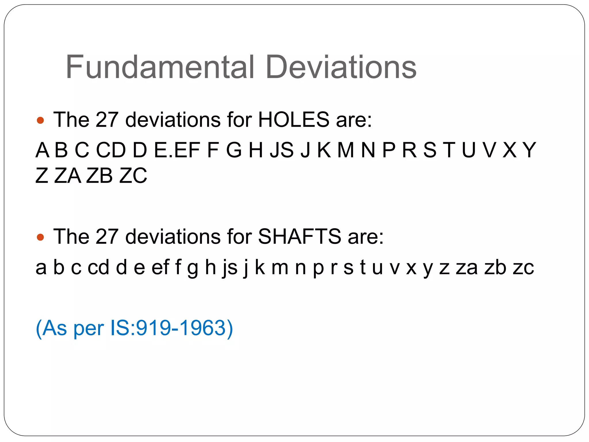 Fundamental Deviations
 The 27 deviations for HOLES are:
A B C CD D E.EF F G H JS J K M N P R S T U V X Y
Z ZA ZB ZC
 The 27 deviations for SHAFTS are:
a b c cd d e ef f g h js j k m n p r s t u v x y z za zb zc
(As per IS:919-1963)
 