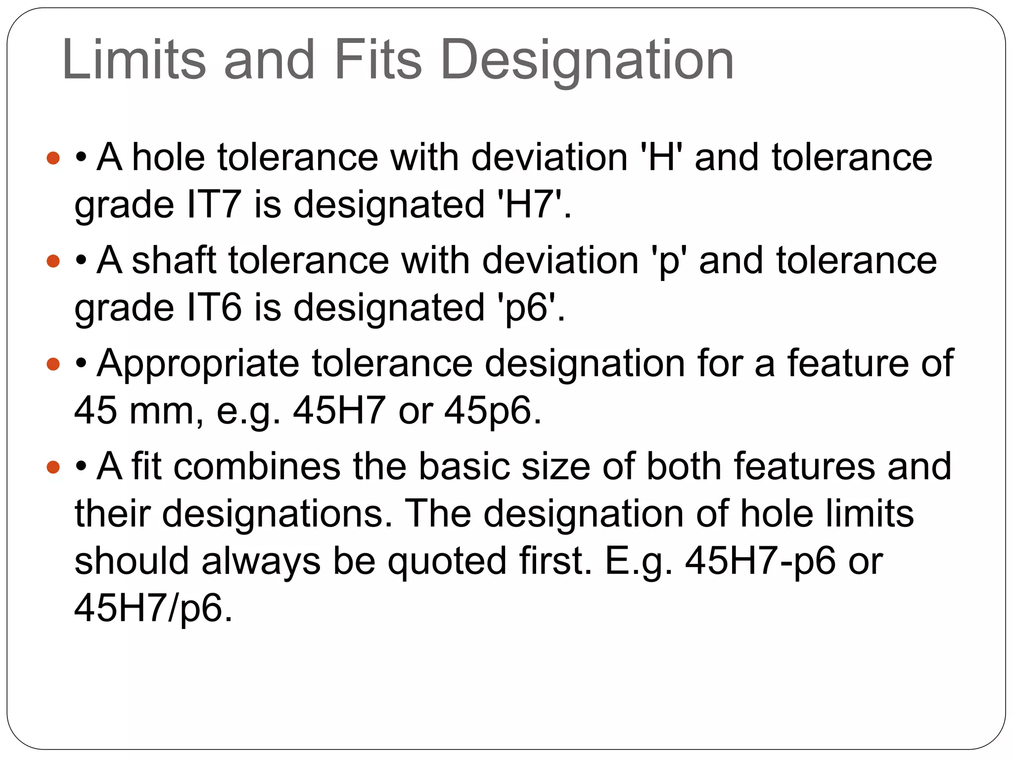 Limits and Fits Designation
 • A hole tolerance with deviation 'H' and tolerance
grade IT7 is designated 'H7'.
 • A shaft tolerance with deviation 'p' and tolerance
grade IT6 is designated 'p6'.
 • Appropriate tolerance designation for a feature of
45 mm, e.g. 45H7 or 45p6.
 • A fit combines the basic size of both features and
their designations. The designation of hole limits
should always be quoted first. E.g. 45H7-p6 or
45H7/p6.
 