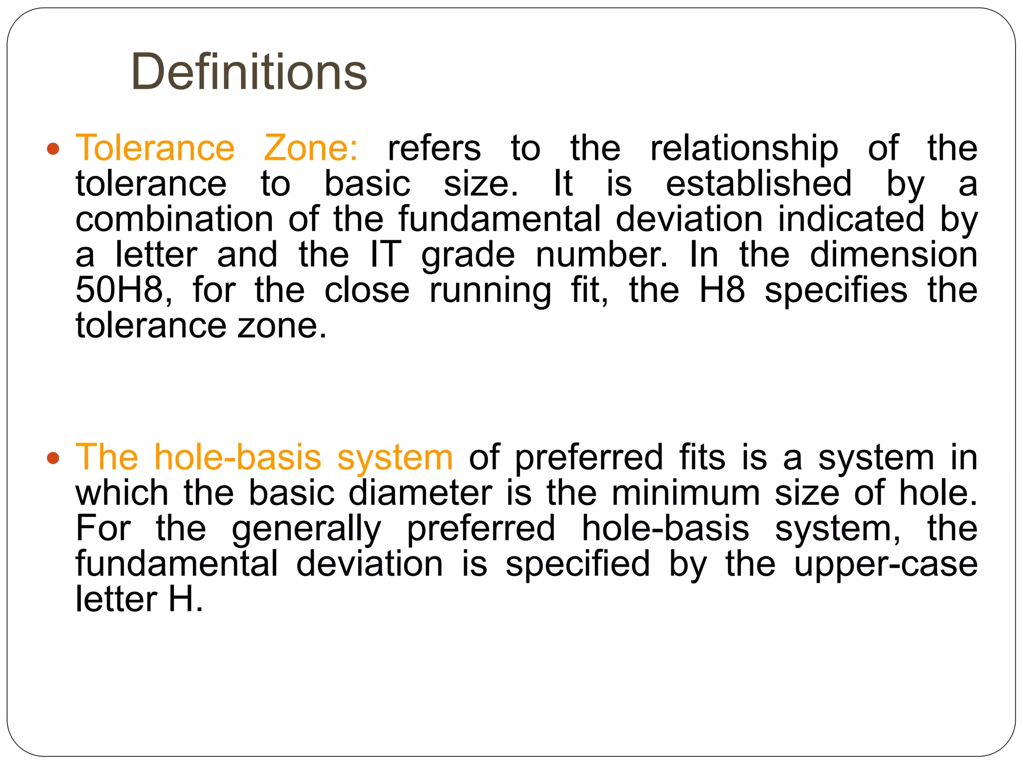 Definitions
 Tolerance Zone: refers to the relationship of the
tolerance to basic size. It is established by a
combination of the fundamental deviation indicated by
a letter and the IT grade number. In the dimension
50H8, for the close running fit, the H8 specifies the
tolerance zone.
 The hole-basis system of preferred fits is a system in
which the basic diameter is the minimum size of hole.
For the generally preferred hole-basis system, the
fundamental deviation is specified by the upper-case
letter H.
 